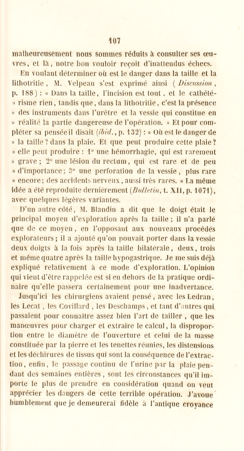 malheureusement nous sommes réduits à consulter ses œu- vres, et là, notre bon vouloir reçoit d’inattendus échecs. En voulant déterminer où est le danger dans la taille et la litholrilie, àl. Velpeau s’est exprimé ainsi ( Discussion, p. 188) : « Dans la taille, l’incision est tout, et le cathété- » risme rien, tandis cpie, dans la litholrilie, c’est la présence » des instruments dans l’urètre et la vessie qui constitue en » réalité la partie dangereuse de l’opération. » Et pour com- pléter sa pensée il disait (.ibid., p. 132) : « Où est le danger de » la taille ? dans la plaie. Et que peut produire cette plaie? » elle peut produire : 1° une hémorrhagie, qui est rarement » grave ; 2 une lésion du rectum, qui est rare et de peu » d’importance; 3° une perforation de la vessie , plus rare » encore; des accidents nerveux, aussi très rares. » I,a même idée a été reproduite dernièrement (Bulletin, t. XII, p. 1071), avec quelques légères variantes. D’un autre côté, M. Blandin a dit que le doigt était le principal moyen d’exploration après la taille ; il n’a parlé que de ce moyen , en l’opposant aux nouveaux procédés explorateurs; il a ajouté qu’on pouvait porter dans la vessie deux doigts à la fois après la taille bilatérale, deux, trois et même quatre après la taille hypogastrique. Je me suis déjà expliqué relativement à ce mode d’exploration. L’opinion qui vient d’être rappelée est si en dehors de la pratique ordi- naire qu’elle passera certainement pour une inadvertance. Jusqu’ici les chirurgiens avaient pensé, avec lesLedran, les Lecat, les Covillard , les Deschamps, et tant d’autres qui passaient pour connaître assez bien l’art de tailler , que les manœuvres pour charger et extraire le calcul, la dispropor- tion entre le diamètre de l’ouverture et celui de la masse constituée par la pierre et les lenelles réunies, les distensions et les déchirures de tissus qui sont la conséquence de l’extrac- tion , enfin, le passage continu de l’urine par la plaie pen- dant des semaines entières, sont les circonstances qu’il im- porte le plus de prendre en considération quand on veut apprécier les dangers de celle terrible opération. J’avoue humblement que je demeurerai fidèle à l’antique croyance