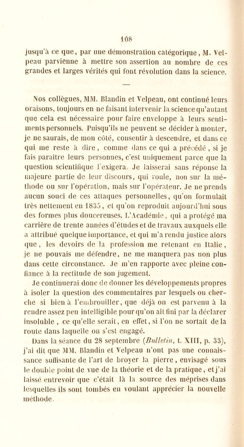 jusqu’à ce que, par une démonstration catégorique, M. Vel- peau parvienne à mettre son assertion au nombre de ces grandes et larges vérités qui font révolution dans la science. Nos collègues, MM. Blandin et Velpeau, ont continué leurs oraisons, toujours en ne faisant intervenir la science qu’autant que cela est nécessaire pour faire enveloppe à leurs senti- ments personnels. Puisqu’ils ne peuvent se décider à monter, je ne saurais, de mon coté, consentir à descendre, et dans ce qui me reste à dire, comme dans ce qui a précédé , si je fais paraître leurs personnes, c’est uniquement parce que la question scientifique l’exigera. Je laisserai sans réponse la majeure partie de leur discours, qui roule, non sur la mé- thode ou sur l’opération, mais sur l’opérateur. Je ne prends aucun souci de ces attaques personnelles, qu’on formulait très nettement en 1835, et qu’on reproduit aujourd’hui sous des formes plus doucereuses. L’Académie, qui a protégé ma carrière de trente années d’études et de travaux auxquels elle a attribué quelque importance, et qui m’a rendu justice alors que, les devoirs de la profession me retenant en Italie, je ne pouvais me défendre, ne me manquera pas non plus dans cette circonstance. Je m’en rapporte avec pleine con- fiance 5 la rectitude de son jugement. Je continuerai donc de donner les développements propres à isoler la question des commentaires par lesquels on cher- che si bien à l’embrouiller, que déjà on est parvenu à la rendre assez peu intelligible pour qu’on ait fini par la déclarer insoluble , ce qu’elle serait, en effet, si l’on ne sortait delà route dans laquelle on s’est engagé. Dans la séance du 28 septembre (Bulletin, t. XIII, p. 33), j’ai dit que MM. Blandin et Velpeau n’ont pas une connais- sance suilisante de l'art de broyer la pierre , envisagé sous le double point de vue de la théorie et de la pratique, et j’ai laissé entrevoir que c’était là la source des méprises dans lesquelles ils sont tombés en voulant apprécier la nouvelle méthode,