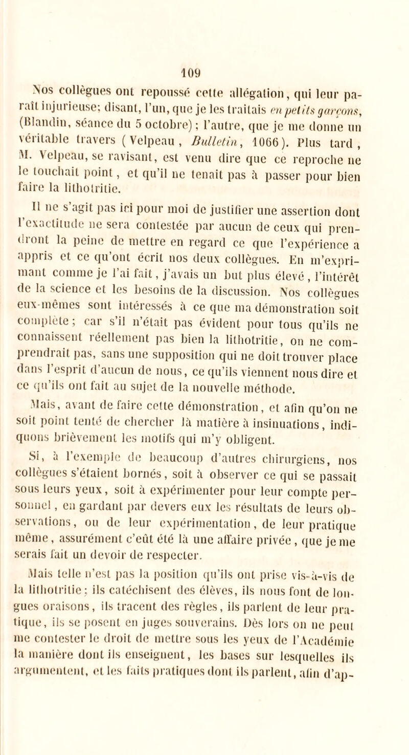 Nos collègues ont repoussé celle allégation, qui leur pa- iait injuiieuse; disant, 1 un, que je les traitais en petits garçons, (Blandin, séance du 5 octobre) ; l’autre, que je me donne un véritable travers ( Velpeau , Bulletin, 1066). Plus tard, ;M. Yelpeîiu, se ravisant, est venu dire que ce reproche ne le touchait point, et qu’il ne tenait pas h passer pour bien faire la lilholritie. 11 ne s agit pas ici pour moi de justifier une assertion dont 1 exactitude ne sera contestée par aucun de ceux qui pren- dront la peine de mettre en regard ce que l’expérience a appris et ce qu’ont écrit nos deux collègues. En m’expri- mant comme je l’ai fait, j’avais un but plus élevé , l’intérêt de la science et les besoins de la discussion. Nos collègues eux-mêmes sont intéressés à ce que ma démonstration soit complète ; car s’il n’était pas évident pour tous qu’ils ne connaissent réellement pas bien la lithotritie, on ne com- prendrait pas, sans une supposition qui ne doit trouver place dans l’esprit d’aucun de nous, ce qu’ils viennent nous dire et ce qu’ils ont fait au sujet de la nouvelle méthode. Mais, avant de faire cette démonstration, et afin qu’on ne soit point tenté de chercher là matière à insinuations, indi- quons brièvement les motifs qui m’y obligent. Si, à l’exemple de beaucoup d’autres chirurgiens, nos collègues s’étaient bornés, soit fi observer ce qui se passait sous leurs yeux, soit fi expérimenter pour leur compte per- sonnel , en gardant par devers eux les résultats de leurs ob- servations, ou de leur expérimentation, de leur pratique même, assurément c’eût été lfi une affaire privée, que je me serais fait un devoir de respecter. Mais telle n’est pas la position qu’ils ont prise vis-à-vis de la lithotritie; ils catéchisent des élèves, ils nous font de lon- gues oraisons, ils tracent des règles, ils parlent de leur pra- tique, ils se posent en juges souverains. Dès lors on ne peut me contester le droit de mettre sous les yeux de l’Académie la manière dont ils enseignent, les bases sur lesquelles ils argumentent, et les faits pratiques dont ils parlent, afin d’ap-