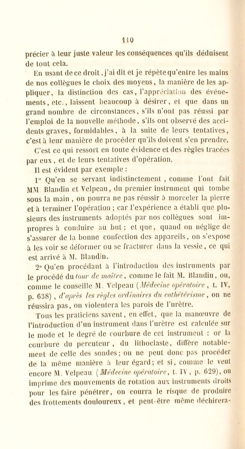précier à leur juste valeur les conséquences qu’ils déduisent de tout cela. En usant de ce droit, j’ai dit et je répète qu’entre les mains de nos collègues le choix des moyens, la manière de les ap- pliquer, la distinction des cas, l’appréciation des événe- ments , etc., laissent beaucoup il désirer, et que dans un grand nombre de circonstances, s’ils n’ont pas réussi par l’emploi de la nouvelle méthode, s’ils ont observé des acci- dents graves, formidables, îi la suite de leurs tentatives, c’est à leur manière de procéder qu’ils doivent s’en prendre. C’est ce qui ressort en toute évidence et des règles tracées par eux, et de leurs tentatives d’opération. Il est évident par exemple : 1° Ou’en se servant indistinctement , comme l’ont fait MM Blandin et Velpeau, du premier instrument qui tombe sous la main , on pourra ne pas réussir à morceler la pierre et à terminer l’opération ; car l’expérience a établi que plu- sieurs des instruments adoptés par nos collègues sont im- propres il conduire au but ; et que, quand on néglige de s’assurer de la bonne confection des appareils, on s’expose à les voir se déformer ou se fracturer dans la vessie, ce qui est arrivé à M. Blandin. 2° Qu’en procédant à l’introduction des instruments par le procédé du tour de maître, comme le fait M. Blandin, ou, comme le conseille M. Velpeau (Médecine opératoire , t. IV, p. 638) , d'après les règles ordinaires du cathétérisme , on ne réussira pas, on violentera les parois de l’urètre. Tous les praticiens savent, en elfet, que la manœuvre de l’introduction d’un instrument dans l’urètre est calculée sur le mode et le degré de courbure de cet instrument : or la courbure du percuteur , du lilhoclaste, dilTère notable- ment de celle des sondes; on ne peut donc pas procéder de la même manière à leur égard; et si, comme le veut encore M. Velpeau (Médecine opératoire, t. IV , p. 629), on imprime des mouvements de rotation aux instruments droits pour les faire pénétrer, on courra le risque de produire des frottements douloureux, et peut-être même déchirera-