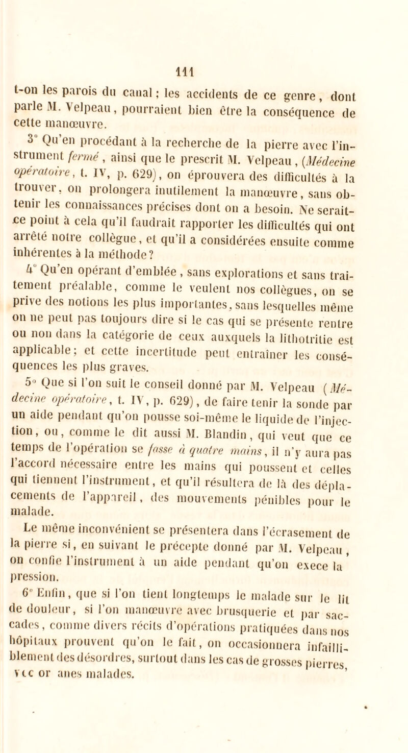 t-oii les parois du canal ; les accidents de ce genre, dont parle M. Velpeau, pourraient bien être la conséquence de cette manœuvre. 3 Qu’en procédant à la recherche de la pierre avec l'in- strument fermé, ainsi que le prescrit M. Velpeau , {Médecine opératoire, t. IV, p. 629), on éprouvera des difficultés à la trouver, on prolongera inutilement la manœuvre, sans ob- tenir les connaissances précises dont on a besoin. Ne serait- ce point à cela qu’il faudrait rapporter les difficultés qui ont arrêté notre collègue, et qu’il a considérées ensuite comme inhérentes à la méthode? k Qu’en opérant d’emblée , sans explorations et sans trai- tement préalable, comme le veulent nos collègues, on se prive des notions les plus importantes, sans lesquelles même on ne peut pas toujours dire si le cas qui se présente rentre ou non dans la catégorie de ceux auxquels la lithotrilie est applicable; et cette incertitude peut entraîner les consé- quences les plus graves. 5 - Que si l’on suit le conseil donné par M. Velpeau ( Mé- decine opératoire, t. IV, p. 629), de faire tenir la sonde par un aide pendant qu’on pousse soi-même le liquide de l’injec- tion, ou, comme le dit aussi M. Blandin, qui veut que ce temps de l’opération se fasse à quatre mains, il n’y aura pas l’accord nécessaire entre les mains qui poussent et celles qui tiennent l’instrument, et qu’il résultera de là des dépla- cements de l’appareil, des mouvements pénibles pour le malade. Le même inconvénient se présentera dans l’écrasement de la pierre si, en suivant le précepte donné par M. Velpeau , on confie l’instrument à un aide pendant qu’on exece la * pression. 6° Enfin, que si l’on tient longtemps le malade sur le lit de douleur, si l’on manœuvre avec brusquerie et par sac- cades, comme divers récits d’opérations pratiquées dans nos hôpitaux prouvent qu’on le fait, on occasionnera infailli- blement des désordres, surtout dans les cas de grosses pierres vie or ânes malades.