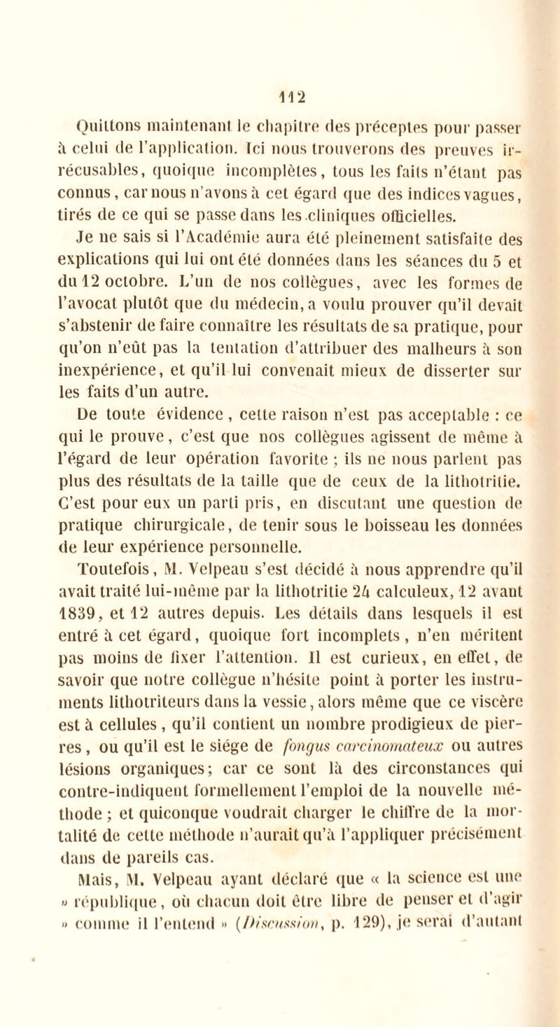 i 12 Quittons maintenant le chapitre des préceptes pour passer à celui de l’application. Ici nous trouverons des preuves ir- récusables, quoique incomplètes, tous les faits n’étant pas connus, car nous n’avons à cet égard que des indices vagues, tirés de ce qui se passe dans les .cliniques officielles. Je ne sais si l’Académie aura été pleinement satisfaite des explications qui lui ont été données dans les séances du 5 et du 12 octobre. L’un de nos collègues, avec les formes de l’avocat plutôt que du médecin, a voulu prouver qu’il devait s’abstenir de faire connaître les résultats de sa pratique, pour qu’on n’eût pas la tentation d’attribuer des malheurs à son inexpérience, et qu’il lui convenait mieux de disserter sur les faits d’un autre. De toute évidence , cette raison n’est pas acceptable : ce qui le prouve, c’est que nos collègues agissent de même à l’égard de leur opération favorite ; ils ne nous parlent pas plus des résultats de la taille que de ceux de la lithotritie. C’est pour eux un parti pris, en discutant une question de pratique chirurgicale, de tenir sous le boisseau les données de leur expérience personnelle. Toutefois, M. Velpeau s’est décidé à nous apprendre qu’il avait traité lui-même par la lithotritie 2h calculeux, 12 avant 1839, et 12 autres depuis. Les détails dans lesquels il est entré ii cet égard, quoique fort incomplets, n’en méritent pas moins de fixer l’attention, il est curieux, en effet, de savoir que notre collègue n’hésite point il porter les instru- ments lithotriteurs dans la vessie, alors même que ce viscère est à cellules, qu’il contient un nombre prodigieux de pier- res , ou qu’il est le siège de fongus carcinomateux ou autres lésions organiques; car ce sont là des circonstances qui contre-indiquent formellement l’emploi de la nouvelle mé- thode ; et quiconque voudrait charger le chiffre de la mor- talité de cette méthode n’aurait qu’à l’appliquer précisément dans de pareils cas. Mais, M, Velpeau ayant déclaré que « la science est une » république, où chacun doit être libre de penser et d’agir » comme il l’entend » (Discussion, p. 129), je serai d’autant