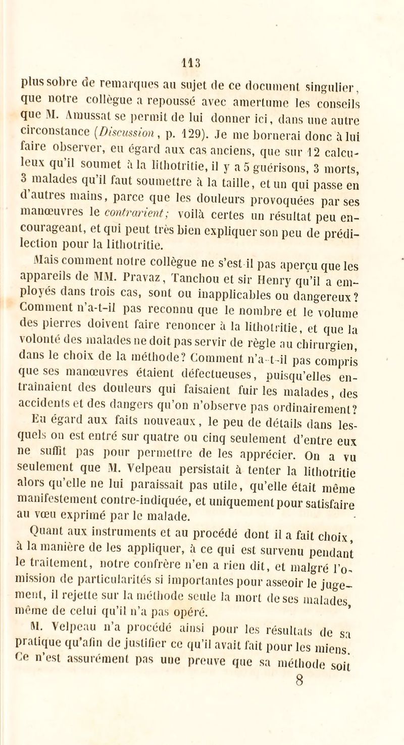 plus sobre de remarques au sujet de ce document singulier, que notre collègue a repoussé avec amertume les conseils que M. Amussat se permit de lui donner ici, dans une autre circonstance (.Discussion, p. 129). Je me bornerai donc à lui faire observer, eu égard aux cas anciens, que sur 12 calcu- leux qu il soumet a la lilhotritie, il y a 5 guérisons, 3 morts, 3 malades qu il faut soumettre à la taille, et un qui passe en d autres mains, parce que les douleurs provoquées par ses mauœuvies le contrarient; voilà certes un résultat peu en- courageant, et qui peut très bien expliquer son peu de prédi- lection pour la lithotritie. Mais comment notre collègue ne s’est il pas aperçu que les appareils de MM. Pravaz, Tanchou et sir Henry qu’il a em- ployés dans trois cas, sont ou inapplicables ou dangereux? Comment n’a-t-il pas reconnu que le nombre et le volume des pierres doivent faire renoncer à la lithotritie, et que la \olontt des malades ne doit pas servir de règle au chirurgien dans le choix de la méthode? Comment n’a-t-il pas compris que ses manœuvres étaient défectueuses, puisqu’elles en- tiaînaient des douleurs qui faisaient fuir les malades, des accidents et des dangers qu’on n’observe pas ordinairement? Eu égard aux faits nouveaux, le peu de détails dans les- quels on est entré sur quatre ou cinq seulement d’entre eux ne suffit pas pour permettre de les apprécier. On a vu seulement que M. Velpeau persistait à tenter la lithotritie alors qu’elle ne lui paraissait pas utile, qu’elle était même manifestement contre-indiquée, et uniquement pour satisfaire au vœu exprimé par le malade. Quant aux instruments et au procédé dont il a fait choix, à la manière de les appliquer, à ce qui est survenu pendant le traitement, notre confrère n’en a rien dit, et malgré IV mission de particularités si importantes pour asseoir le ju<œ- ment, il rejette sur la méthode seule la mort de ses malades même de celui qu’il n’a pas opéré. M. Velpeau n’a procédé ainsi pour les résultats de sa pratique qu’afin de justifier ce qu’il avait fait pour les miens Ce n’est assurément pas une preuve que sa méthode soit 8