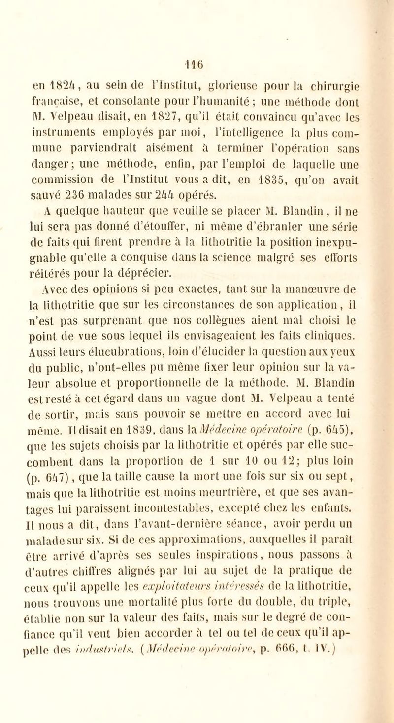 en 1825, au sein de l'Institut, glorieuse pour la chirurgie française, et consolante pour l’humanité ; une méthode dont IM. Velpeau disait, en 1827, qu’il était convaincu qu’avec les instruments employés par moi, l’intelligence la plus com- mune parviendrait aisément à terminer l’opération sans danger; une méthode, enfin, par l’emploi de laquelle une commission de l’Institut vous a dit, en 1835, qu’on avait sauvé 236 malades sur 255 opérés. A quelque hauteur que veuille se placer M. Blandin, il ne lui sera pas donné d'étouffer, ni même d’ébranler une série de faits qui firent prendre à la lilhotritie la position inexpu- gnable qu’elle a conquise dans la science malgré ses efforts réitérés pour la déprécier. Avec des opinions si peu exactes, tant sur la manœuvre de la lithotritie que sur les circonstances de son application, il n’est pas surprenant que nos collègues aient mal choisi le point de vue sous lequel ils envisageaient les faits cliniques. Aussi leurs élucubrations, loin d’élucider la question aux yeux du public, n’ont-elles pu même fixer leur opinion sur la va- leur absolue et proportionnelle de la méthode. M. Blandin est resté à cet égard dans un vague dont M. Velpeau a tenté de sortir, mais sans pouvoir se mettre en accord avec lui même. Il disait en 1839, dans la Médecine opératoire (p. 655), que les sujets choisis par la lilhotritie et opérés par elle suc- combent dans la proportion de 1 sur 10 ou 12; plus loin (p. 657), que la taille cause la mort une fois sur six ou sept, mais que la lilhotritie est moins meurtrière, et que ses avan- tages lui paraissent incontestables, excepté chez les enfants. 11 nous a dit, dans l’avant-dernière séance, avoir perdu un malade sur six. Si de ces approximations, auxquelles il paraît être arrivé d’après scs seules inspirations, nous passons 5 d’autres chiffres alignés par lui au sujet de la pratique de ceux qu’il appelle les expiai tuteurs intéressés de la lilhotritie, nous trouvons une mortalité plus forte du double, du triple, établie non sur la valeur des laits, mais sur le degré de con- fiance qu'il veut bien accorder à tel ou tel de ceux qu’il ap- pelle des industriels. (Médecine opératoire, p. 666, t. IV.)