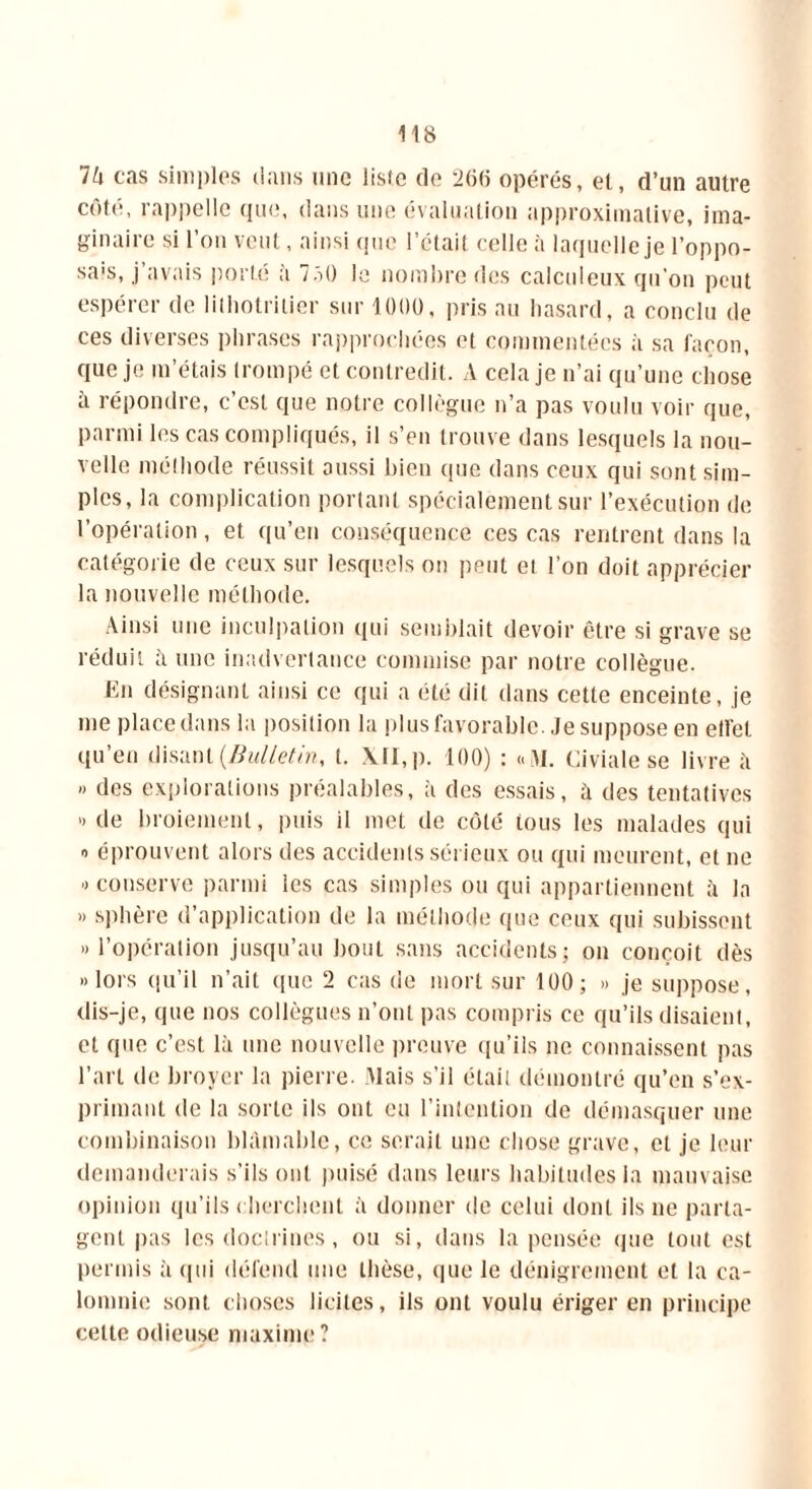 Vi cas simples dans une liste de 266 opérés, et, d’un autre côté, rappelle que, dans une évaluation approximative, ima- ginaire si l’on veut, ainsi que l’était celle à laquelle je l’oppo- sais, j’avais porté à 7ô() le nombre des calculeux qu'on peut espérer de lithotrilier sur 1000, pris au hasard, a conclu de ces diverses phrases rapprochées et commentées à sa façon, que je m’étais trompé et contredit. A cela je n’ai qu’une chose à répondre, c’est que notre collègue n’a pas voulu voir que, parmi les cas compliqués, il s’en trouve dans lesquels la nou- velle méthode réussit aussi bien que dans ceux qui sont sim- ples, la complication portant spécialement sur l’exécution de l’opération, et qu’en conséquence ces cas rentrent dans la catégorie de ceux sur lesquels on peut et l’on doit apprécier la nouvelle méthode. Ainsi une inculpation qui semblait devoir être si grave se réduit ii une inadvertance commise par notre collègue. En désignant ainsi ce qui a été dit dans cette enceinte, je me place dans la position la plus favorable. Je suppose en etfet qu’en disant {Bulletin, t. XII, p. 100) : «M. Civiale se livre il » des explorations préalables, à des essais, ii des tentatives » de broiement, puis il met de côté tous les malades qui » éprouvent alors des accidents sérieux ou qui meurent, et ne » conserve parmi les cas simples ou qui appartiennent à la » sphère d’application de la méthode que ceux qui subissent «l’opération jusqu’au bout sans accidents; on conçoit dès «lors qu’il n’ait que 2 cas de mort sur 100; » je suppose, dis-je, que nos collègues n’ont pas compris ce qu’ils disaient, cl que c’est là une nouvelle preuve qu’ils ne connaissent pas l’art de broyer la pierre. Mais s’il était démontré qu’en s’ex- primant de la sorte ils ont eu l'intention de démasquer une combinaison blâmable, ce serait une chose grave, cl je leur demanderais s’ils ont puisé dans leurs habitudes la mauvaise opinion qu’ils cherchent à donner de celui dont ils ne parta- gent pas les doctrines, ou si, dans la pensée que tout est permis à qui défend une thèse, que le dénigrement et la ca- lomnie sont choses licites, ils ont voulu ériger en principe celte odieuse maxime?