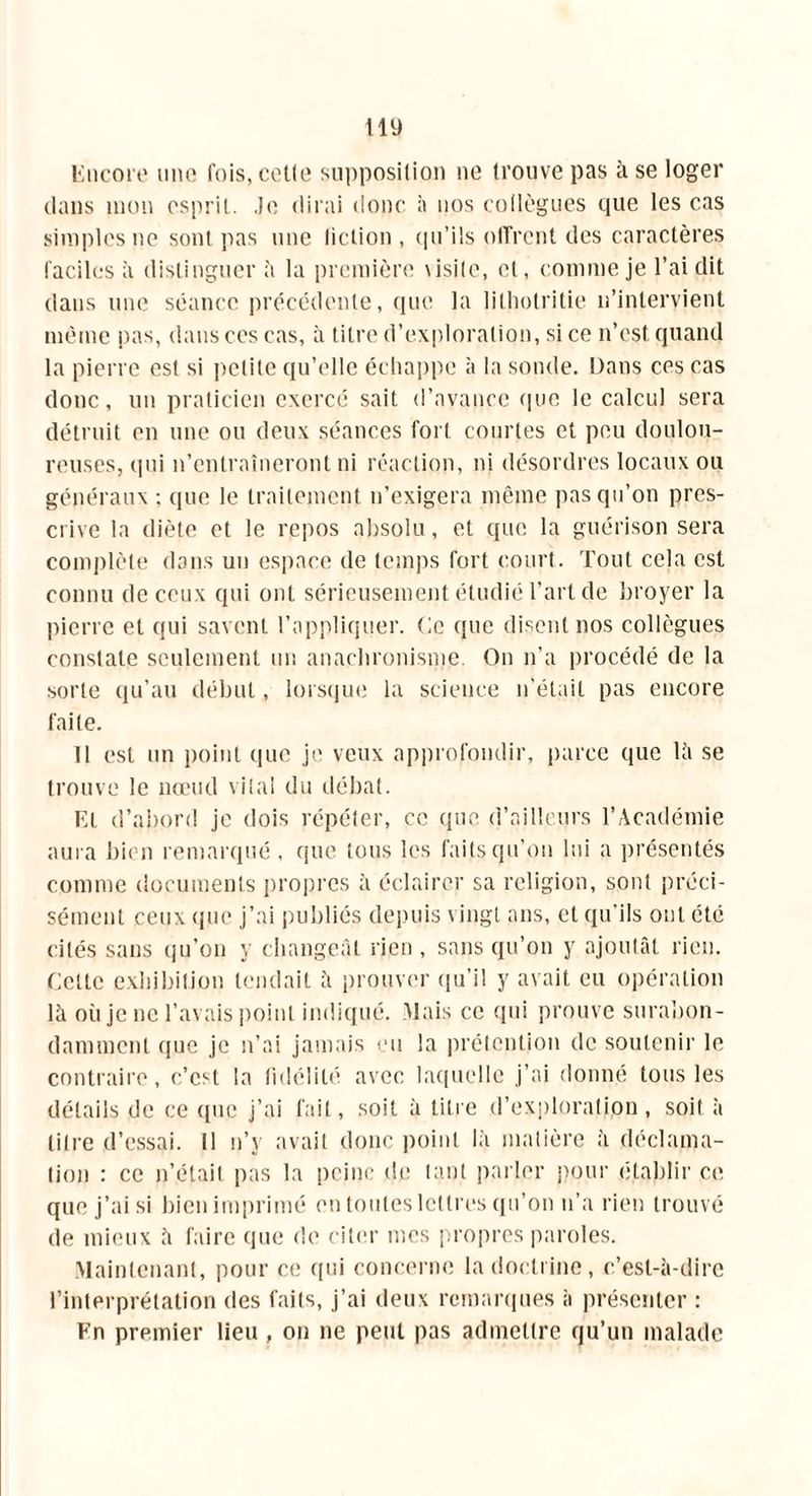Encore une fois, cotte supposition ne trouve pas à se loger dans mon esprit. Je dirai donc à nos collègues que les cas simples ne sont pas une liction , qu’ils offrent des caractères faciles à distinguer à la première \isite, et, comme je l’ai dit dans une séance précédente, que la litlmtritie 11’intervient même pas, dans ces cas, à titre d’exploration, si ce n’est quand la pierre est si petite qu’elle échappe à la sonde. Dans ces cas donc, un praticien exercé sait d’avance que le calcul sera détruit en une ou deux séances fort courtes et peu doulou- reuses, qui n’entraîneront ni réaction, ni désordres locaux ou généraux ; que le traitement n’exigera même pas qu’on pres- crive la diète et le repos absolu, et que la guérison sera complète dans un espace de temps fort court. Tout cela est connu de ceux qui ont sérieusement étudié l’art de broyer la pierre et qui savent l’appliquer. Ce que disent nos collègues constate seulement un anachronisme. On n’a procédé de la sorte qu’au début, lorsque la science n’était pas encore faite. 11 est un point que je veux approfondir, parce que lit se trouve le nœud vital du débat. El d’abord je dois répéter, ce que. d’ailleurs l’Académie aura bien remarqué , que tous les faits qu’on lui a présentés comme documents propres à éclairer sa religion, sont préci- sément ceux que j’ai publiés depuis vingt ans, et qu’ils ont été cités sans qu’on y changeât rien , sans qu’on y ajoutât rien. Celte exhibition tendait à prouver qu’il y avait eu opération là où je ne l’avais point indiqué. Mais ce qui prouve surabon- damment que je n’ai jamais eu la prétention de soutenir le contraire, c’est la fidélité avec laquelle j’ai donné tous les détails de ce que j’ai fait, soit à titre d’exploration, soit à titre d’essai. Il n’y avait donc point là matière à déclama- tion : ce n’était pas la peine de tant parler pour établir ce. que j’ai si bien imprimé en toutes lettres qu’on n’a rien trouvé de mieux à faire que de citer mes propres paroles. Maintenant, pour ce qui concerne la doctrine, c’est-à-dire l’interprétation des faits, j’ai deux remarques à présenter : Fn premier lieu , on ne peut pas admettre qu’un malade