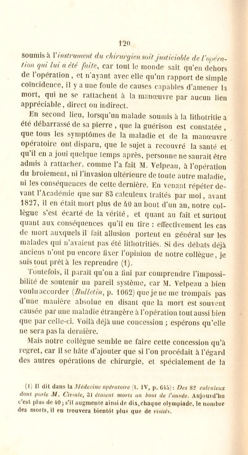 soumis à Y instrument du chirurgien soit justiciable de l’opéra- tion Qui a été faite, car tout le monde sait qu’en dehors de l’opération , et n’ayant avec elle qu’un rapport de simple coïncidence, il y a une foule de causes capables d’amener la moi t, qui ne se 1 attachent a la manoeuvre par aucun lien appréciable, direct ou indirect. En second lieu, lorsqu’un malade soumis à la litholritie a été débarrassé de sa pierre , que la guérison est constatée , que tous les symptômes de la maladie et de la manœuvre opératoire ont disparu, que le sujet a recouvré la santé et qu il en a joui quelque temps après, personne ne saurait être admis à rattacher, comme l’a fait M. Velpeau, à l’opération du broiement, ni l’invasion ultérieure de toute autre maladie, ni les conséquences de cette dernière. En venant répéter de- vant l’Académie que sur 83 calculeux traités par moi, avant 1827, il en était mort plus de AO au bout d’un an, notre col- lègue s est écarté de la vérité, et quant au fait et surtout quant aux conséquences qu’il en lire : effectivement les cas de mort auxquels il l'ait allusion portent en général sur les malades qui n’avaient pas été lithotritiés. Si des débats déjà anciens n’ont pu encore fixer l’opinion de notre collègue, je suis tout prêt à les reprendre (1). Toutefois, il paraît qu’on a fini par comprendre l’impossi- bilité de soutenir un pareil système, car M. Velpeau a bien voulu accorder (Bulletin, p. 1062) que je ne me trompais pas d’une manière absolue en disant que la mort est souvent causée par une maladie étrangère à l’opération tout aussi bien que par celle-ci. Voilà déjà une concession ; espérons qu’elle ne sera pas la dernière. Mais notre collègue semble ne faire cette concession qu’à regret, car il se hâte d’ajouter que si l’on procédait à l’égard des autres opérations de chirurgie, et spécialement de la (1) Il dit dans la Médecine opératoire (t. IV, p. 615): Des 82 calculeux dont parle M. Civiale, 31 étaient morts au bout de l'année. Aujourd’hu c’est plus de 40 ; s’il augmente ainsi de dix,chaque olympiade, le nombre des morts, il en trouvera bientôt plus que de visités.