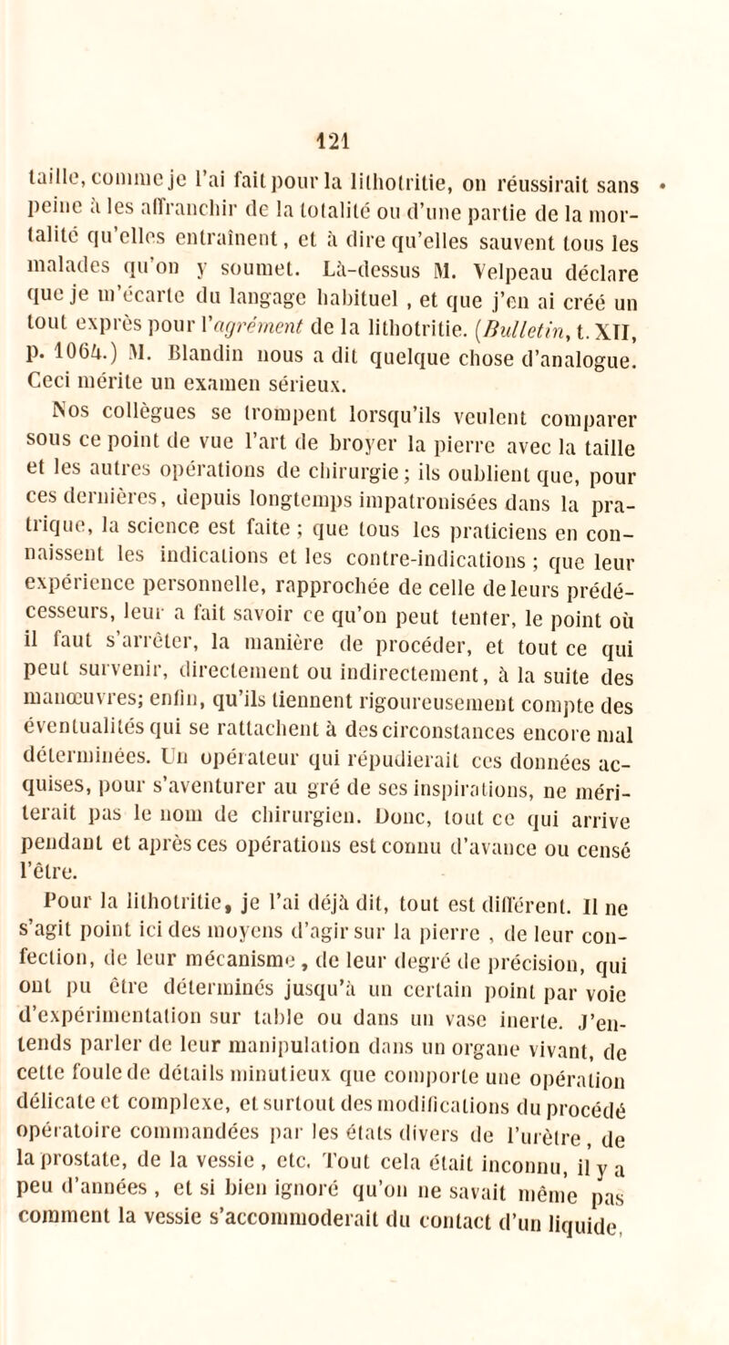 taille, comme je l’ai fait pour la lilholritie, on réussirait sans • peine a les affranchir de la totalité ou d’une partie de la mor- talité qu’elles entraînent, et à dire qu’elles sauvent tous les malades qu’on y soumet. Là-dessus M. Velpeau déclare que je m’écarte du langage habituel , et que j’en ai créé un tout exprès pour l'agrément de la lithotritie. (Bulletin, t.XTI, P* 106ii.) M. Blandin nous a dit quelque chose d’analogue. Ceci mérite un examen sérieux. Aos collègues se trompent lorsqu’ils veulent comparer sous ce point de vue l’art de broyer la pierre avec la taille et les autres opérations de chirurgie; ils oublient que, pour ces dernières, depuis longtemps impatronisées dans la pra- tique, la science est faite ; que tous les praticiens en con- naissent les indications et les contre-indications ; que leur expérience personnelle, rapprochée de celle de leurs prédé- cesseurs, leur a fait savoir ce qu’on peut tenter, le point où il faut s’arrêter, la manière de procéder, et tout ce qui peut survenir, directement ou indirectement, à la suite des manœuvres; enfin, qu’ils tiennent rigoureusement compte des éventualités qui se rattachent à des circonstances encore mal déterminées. Un opérateur qui répudierait ces données ac- quises, pour s’aventurer au gré de ses inspirations, ne méri- terait pas le nom de chirurgien. Donc, tout ce qui arrive pendant et après ces opérations est connu d’avance ou censé l’être. Pour la lithotritie, je l’ai déjà dit, tout est différent. Il ne s’agit point ici des moyens d’agir sur la pierre , de leur con- fection, de leur mécanisme, de leur degré de précision, qui ont pu être déterminés jusqu’à un certain point par voie d’expérimentation sur table ou dans un vase inerte. J’en- tends parler de leur manipulation dans un organe vivant, de cette foule de détails minutieux que comporte une opération délicate et complexe, et surtout des modifications du procédé opératoire commandées par les états divers de l’urètre de la prostate, de la vessie , etc. Tout cela était inconnu, il y a peu d’années , et si bien ignoré qu’on ne savait même pas comment la vessie s’accommoderait du contact d’un liquide,