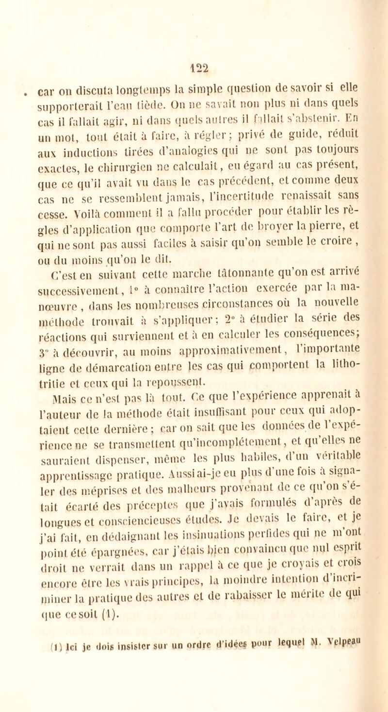 car on discuta longtemps la simple question de savoir si elle supporterait l’eau tiède. On ne savait non plus ni dans quels cas il fallait agir, ni dans quels autres il fallait s’abstenir. En un mot, tout était à faire, à régler; privé de guide, réduit aux inductions tirées d’analogies qui ne sont pas toujours exactes, le chirurgien ne calculait, eu égard au cas présent, que ce qu’il avait vu dans le cas précédent, et comme deux cas ne se ressemblent jamais, 1 incertitude îenaissait sans cesse. Voilà comment il a fallu procéder poui établit les rè- gles d’application que comporte 1 art de broyer lapierie, et qui ne sont pas aussi faciles à saisir qu on semble le cioiie , ou du moins qu’on le dit. C’est en suivant cette marche tâtonnante qu’on est arrivé successivement, 1° à connaître 1 action exercée pat la ma- nœuvre , dans les nombreuses circonstances où la nouvelle méthode trouvait à s’appliquer; 2» à étudier la série des réactions qui surviennent et a en calculer les conséquences; 3 à découvrir, au moins approximativement, 1 impôt tante ligne de démarcation entre les cas qui comportent la litho- trilie et ceux qui la repoussent. Mais ce n’est pas là tout. Ce que l’expérience apprenait à l’auteur de la méthode était insuffisant pour ceux qui adop- taient celte dernière ; car on sait que les données de 1 expé- rience ne se transmettent qu’incomplétement, et qu’elles ne sauraient dispenser, même les plus habiles, d’un véritable apprentissage pratique. Aussi ai-je eu plus d’une fois à signa- ler des méprises et des malheurs provenant de ce qu’on s’é- tait écarté des préceptes que j’avais formulés d aptes de longues et consciencieuses études. Je devais le faire, et je j’ai fait, en dédaignant les insinuations perfides qui ne m’ont point été épargnées, car j’étais bien convaincu que nul esprit droit ne verrait dans un rappel à ce que je croyais et crois encore être les vrais principes, la moindre intention d incri- miner la pratique des autres et de rabaisser le mérite de qui que ce soit (1). (1) Ici je 'lois insister sur un ordre d'idées pour lequel M. Xelpeau