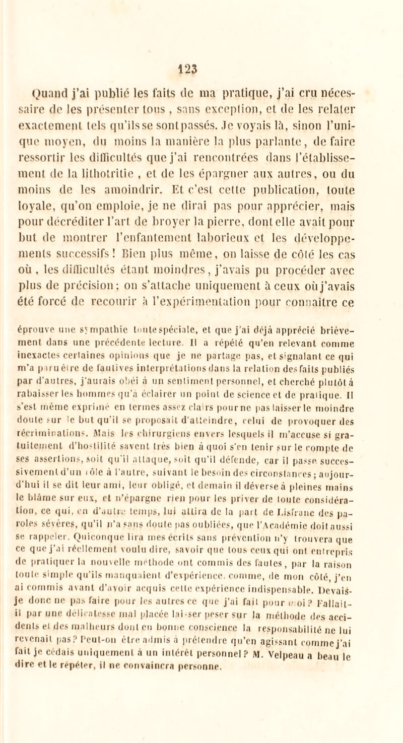 Quand j’ai publié les faits de ma pratique, j’ai cru néces- saire do les présenter tous, sans exception, et de les relater exactement tels qu’ils se sont passés. Je voyais lit, sinon l’uni- que moyen, du moins la manière la plus parlante, défaire ressortir les difficultés que j’ai rencontrées dans l’établisse- ment de la lithotritie , et de les épargner aux autres, ou du moins de les amoindrir. Et c’est cette publication, toute loyale, qu’on emploie, je ne dirai pas pour apprécier, mais pour décréditer l’art de broyer la pierre, dont elle avait pour but de montrer l’enfantement laborieux et les développe- ments successifs! Bien plus même, on laisse de côté les cas où , les difficultés étant moindres, j’avais pu procéder avec plus de précision; on s’attache uniquement à ceux où j’avais été forcé de recourir à l’expérimentation pour connaître ce éprouve une sympathie toute spéciale, et que j'ai déjà apprécié briève- ment dans une précédente lecture. Il a répété qu’en relevant comme inexactes certaines opinions que je ne partage pas, et signalant ce qui m’a p iruètre de fautives interprétations dans la relation des faits publiés par d’autres, j’aurais obéi à un sentiment personnel, et cherché plutôt à rabaisser les hommes qu’a éclairer un point de science et de pratique, tl s'est même exprimé en termes assez clairs pourne pas laisser le moindre doute sur le but qu’il se proposait d'atteindre, celui de provoquer des récriminations. Mais les chirurgiens envers lesquels il m’accuse si gra- tuitement d’hostilité savent 1res bien à quoi s'en tenir sur le compte de ses assertions, soit qu’il attaque, soit qu’il défende, car il passe succes- sivement d’un i ôle à l’autre, suivant le besoin des circonstances ; aujour- d’hui il se dit leur ami, leur obligé, cl demain il déverse à pleines mains le blâme sur eux, et n’épargne rien pour les priver de toute considéra- tion, ce qui, en d’autre temps, lui attira de la part rie Distraite des pa- roles sévères, qu’il n’a sans doute pas oubliées, que l’Académie doit aussi se rappeler. Quiconque lira mes écrits sans prévention n’y trouvera que ce que j’ai réellement voulu dire, savoir que tous ceux qui ont. entrepris de pratiquer la nouvelle méthode ont commis des fautes, par la raison toute simple qu’ils manquaient d’expérience, comme, de mon côté, j’en ai commis avant d’avoir acquis cette expérience indispensable. Devais- je donc ne pas faire pour les autres ce que j’ai fait pour toi P Fallail- il par une délicatesse mal placée lai-ser peser sur la méthode des acci- dents et des malheurs dont en bonne conscience la responsabilité ne lui revenait pas? f‘eut-on être admis à prétendre qu’en agissant comme j’ai fait je cédais uniquement à un intérêt personnel? M. Velpeau a beau le dire et le répéter, il ne convaincra personne.