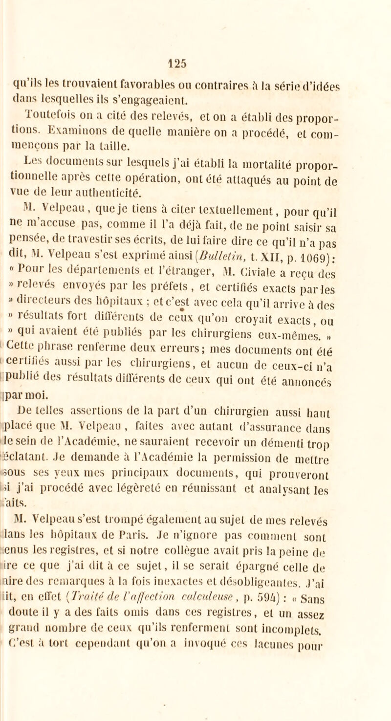 qu’ils les trouvaient favorables ou contraires à la série d’idées dans lesquelles ils s’engageaient. Toutefois on a cité des relevés, et on a établi des propor- tions. Examinons de quelle manière on a procédé, et com- mençons par la taille. Les documents sur lesquels j’ai établi la mortalité propor- tionnelle après cette opération, ont été attaqués au point de vue de leur authenticité. M. Velpeau , que je tiens à citer textuellement, pour qu’il ne m’accuse pas, comme il l’a déjà fait, de ne point saisir sa pensée, de travestir ses écrits, de lui faire dire ce qu’il n’a pas dit, M. Velpeau s’est exprimé ainsi [Bulletin, l.XII, p. 1069): « Pour les départements et l’étranger, M. Civiale a reçu des » relevés envoyés par les préfets , et certifiés exacts parles » directeurs des hôpitaux ; et c’est avec cela qu’il arrive à des » résultats fort différents de ceux qu’on croyait exacts, ou » qui avaient été publiés par les chirurgiens eux-mêmes. » Celte phrase renferme deux erreurs; mes documents ont été certifiés aussi par les chirurgiens, et aucun de ceux-ci n’a publié des résultats différents de ceux qui ont été annoncés ipar moi. De telles assertions de la part d’un chirurgien aussi haut placé que M. Velpeau , faites avec autant d’assurance dans le sein de l’Académie, ne sauraient recevoir un démenti trop iiéclalanl. Je demande à l’Académie la permission de mettre sous ses yeux mes principaux documents, qui prouveront û j’ai procédé avec légèreté en réunissant et analysant les aits. M. Velpeau s’est trompé également au sujet de mes relevés lans les hôpitaux de Paris. Je n’ignore pas comment sont enus les registres, et si notre collègue avait pris la peine de ire ce que j’ai dit à ce sujet, il se serait épargné celle de inire des remarques à la fois inexactes et désobligeantes. J’ai it, en effet {Traité da T affection calculeuse, p. 594) : « Sans doute il y a des faits omis dans ces registres, et un assez grand nombre de ceux qu’ils renferment sont incomplets. L’est à tort cependant qu’on a invoqué ces lacunes pour