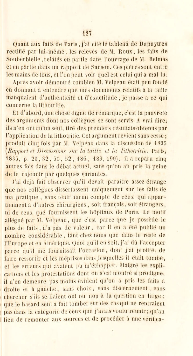 Quant aux faits de Paris, j’ai cité le tableau de Dupuytren rectifié par lui-même, les relevés de M. Roux, les faits de Souberbielle, relatés en partie dans l’ouvrage de M. Belmas et en partie dans un rapport de Sanson. Ces pièces sont entre les mains de tous, et l’on peut voir quel est celui cjui a mal lu. Après avoir démontré combien M. Velpeau était peu fondé en donnant à entendre que mes documents relatifs à la taille manquaient d’authenticité et d’exactitude , je passe à ce qui concerne la lithotritie. Et d’abord, une chose digne de remarque, c’est la pauvreté des arguments dont nos collègues se sont servis. A vrai dire, ilsn’en ontqu’un seul, tiré des premiers résultats obtenus par l’application de la lithotritie. Cet argument revient sans cesse ; produit cinq fois par AI. Velpeau dans la discussion de 1835 (Rapport et Discussions sur la taille et la lithotritie. Paris, 1835, p. 20, 32, 50, 52 , 186, 180, 190), il a reparu cinq autres fois dans le débat actuel, sans qu’on ait pris la peine de le rajeunir par quelques variantes. J’ai déjà fait observer qu’il devait paraître assez étrange que nos collègues dissertassent uniquement sur les faits de ma pratique , sans tenir aucun compte de ceux qui appar- tiennent à d’autres chirurgiens, soit français, soit étrangers, ni de ceux que fournissent les hôpitaux de Paris. Le motif allégué par M. Velpeau, que c’est parce que je possède le plus de faits, n’a pas de valeur, car il en a été publié un nombre considérable , tant chez nous que dans le reste de l’Europe et en Amérique. Quoi qu’il en soit, j’ai dû l’accepter parce qu’il me fournissait l’occasion, dont j’ai profité, de faire ressortir et les mépriscs dans .lesquelles il était tombé, et les erreurs qui avaient pu m’échapper. Malgré les expli- cations et les protestations dont on s’est montré si prodigue, il n’en demeure pas moins évident qu’on a pris les faits à droite et à gauche, sans choix, sans discernement, sans chercher s’ils se liaient oui ou non à la question en litige ; que le hasard seul a fait tomber sur des cas qui ne rentraient pas dans la catégorie de ceux que j’avais voulu réunir; qu’au lieu de remonter aux sources et de procéder à une \érilica-