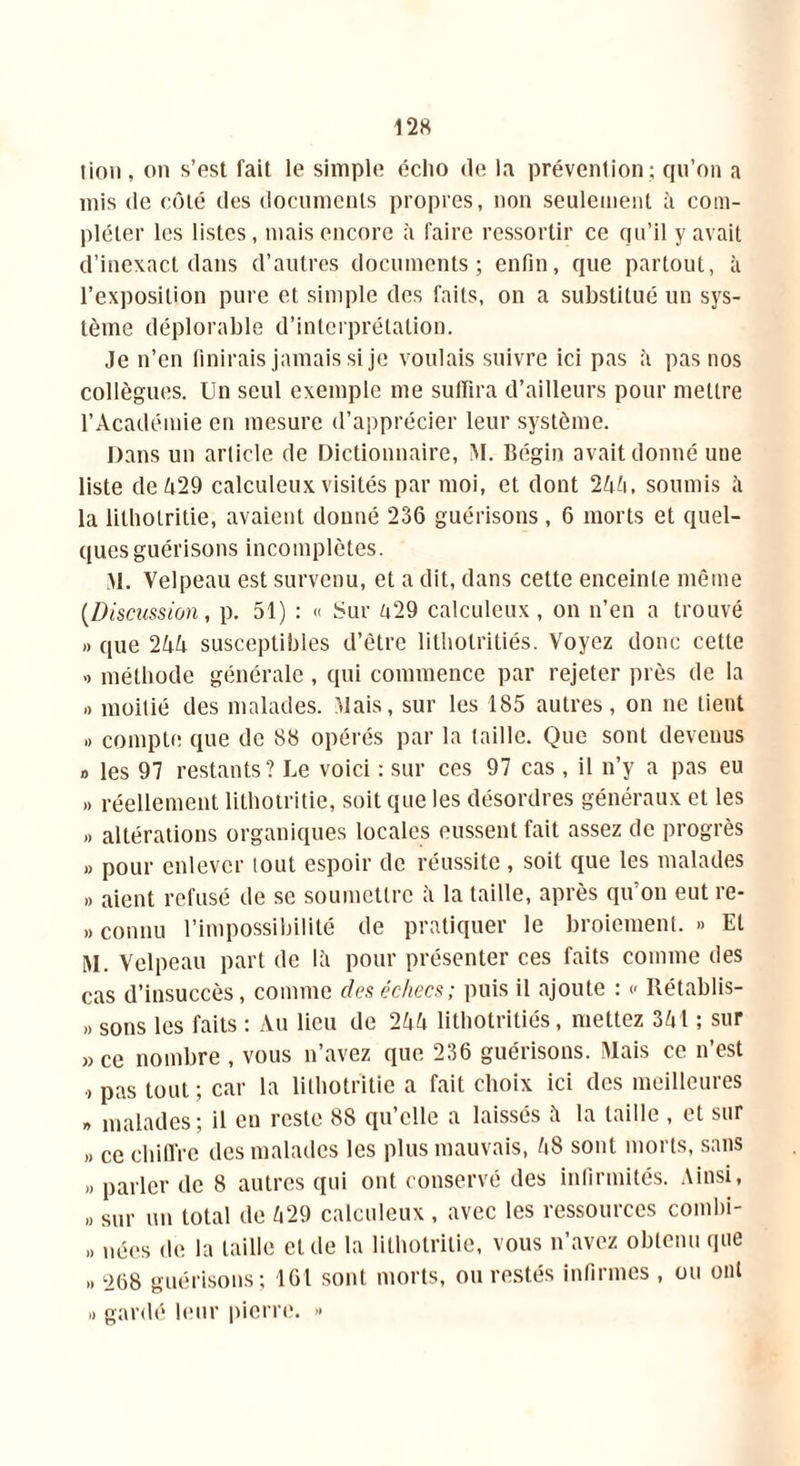 lion, on s’est fait le simple écho de la prévention; qu’on a mis de côté des documents propres, non seulement à com- pléter les listes, mais encore à faire ressortir ce qu’il y avait d’inexact dans d’autres documents; enfin, que partout, à l’exposition pure et simple des faits, on a substitué un sys- tème déplorable d’interprétation. Je n’en finirais jamais si je voulais suivre ici pas a pas nos collègues. Un seul exemple me suffira d’ailleurs pour mettre l’Académie en mesure d’apprécier leur système. Dans un article de Dictionnaire, M. Bégin avait donné une liste de 429 calculeux visités par moi, et dont 244, soumis îi la lilholritie, avaient donné 236 guérisons , 6 morts et quel- ques guérisons incomplètes. M. Velpeau est survenu, et a dit, dans cette enceinte même (Discussion, p. 51) : « Sur 429 calculeux, on n’en a trouvé » que 244 susceptibles d’être litbotritiés. Voyez donc cette >» méthode générale , qui commence par rejeter près de la » moitié des malades. .Mais, sur les 185 autres, on ne tient .. compte que de 88 opérés par la taille. Que sont devenus o les 97 restants? Le voici : sur ces 97 cas , il n’y a pas eu » réellement lithotritie, soit que les désordres généraux et les » altérations organiques locales eussent fait assez de progrès » pour enlever tout espoir de réussite , soit que les malades » aient refusé de se soumettre à la taille, après qu’on eut re- » connu l’impossibilité de pratiquer le broiement. » Et M. Velpeau part de là pour présenter ces faits comme des cas d’insuccès, comme dos échecs; puis il ajoute : « Rétablis- » sons les faits : Au lieu de 244 litbotritiés, mettez 341 ; sur » ce nombre , vous n’avez que 236 guérisons. Mais ce n’est pas tout ; car la lithotritie a fait choix ici des meilleures » malades; il eu reste 88 qu’elle a laissés à la taille , et sur » ce chiffre des malades les plus mauvais, 48 sont morts, sans „ parler de 8 autres qui ont conservé des infirmités. Ainsi, » sur un total de 429 calculeux , avec les ressources combi- » nées de la taille et de la lithotritie, vous n’avez obtenu que » 268 guérisons; 161 sont morts, ou restés infirmes , ou ont « gardé leur pierre. >•