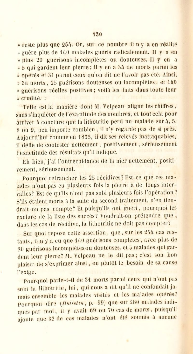 » reste plus que 254. Or, sur ce nombre il n y a en réalité » guère plus de 140 malades guéris radicalement. Il y a en » plus 20 guérisons incomplètes ou douteuses. Il y en a » 5 qui gardent leur pierre; il y en a 34 de morts parmi les » opérés et 31 parmi ceux qu’on dit ne l’avoir pas été. Ainsi, » 6k morts, 25 guérisons douteuses ou incomplètes, et 140 » guérisons réelles positives ; voilà les faits dans toute leur »> crudité. »> Telle est la manière dont M. Velpeau aligne les chiffres, sans s’inquiéter de l’exactitude des nombres, et tout cela pour arriver à conclure que la lithotritie perd un malade sur à, 5, 8 ou 9, peu Importe combien , il n’y regarde pas de si près. Aujourd’hui comme en 1835, il dit ses relevés inattaquables, il délie de contester nettement, positivement, sérieusement l’exactitude des résultats qu’il indique. Eh bien, j’ai l’outrecuidance de la nier nettement, positi- vement, sérieusement. Pourquoi retrancher les 25 récidives? Est-ce que ces ma- lades n’ont pas eu plusieurs fois la pierre à de longs inter- valles? Est ce qu’ils n’ont pas subi plusieurs fois l’opération ? S’ils étaient morts à la suite du second traitement, n’en tien- drait-on pas compte? Et puisqu’ils ont guéri, pourquoi les exclure de la liste des succès? Voudrait-on prétendre que , dans les cas de récidive, la lithotritie ne doit pas compter? Sur quoi repose cette assertion, que, sur les 254 cas res- tants, il n’y a eu que 140 guérisons complètes, avec plus de 2U guérisons incomplètesou douteuses, et 5 malades qui gar- dent leur pierre? M. Velpeau ne le dit pas; c’est son bon plaisir de s’exprimer ainsi, ou plutôt le besoin de sa cause l’exige. Pourquoi parle-t-il de 31 morts parmi ceux qui n’ont pas subi la lithotritie, lui, qui nous a dit qu’il ne confondait ja- mais ensemble les malades visités et les malades opérés? Pourquoi dire {Bulletin, p. 99, que sur 280 malades indi- qués par moi, il y avait 69 ou 70 cas de morts, puisqu’il ajoute que 32 de ces malades n’ont été soumis a aucune