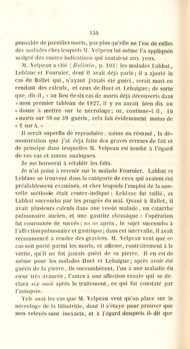ponsable île pareilles morts, pas plus qu’elle ne l’est de celles des malades chez lesquels M Velpeau lui-même l’a appliquée malgré des contre-indications (pii sautaient aux yeux. M. Velpeau a cité ( Bulletin, p. 103) les malades Labbat, Leblanc et Fournier, dont il avait déjà parlé; il a ajouté le cas de Ballet qui, n’ayant jamais été guéri, serait mort en rendant des calculs, et ceux de Iluet et Lebaigue; de sorte que, dit-il, « au lieu de six cas de morts déjà découverts dans «mon premier tableau de 1827, il y en aurait bien dix ou «douze à mettre sur le nécrologe; or, eontinue-t il, 10 «morts sur 38 ou 39 guéris, cela fait évidemment moins de « 1 sur L\. » 11 serait superflu de reproduire, même en résumé , la dé- monstration que j’ai déjà faite des graves erreurs de fait et de principe dans lesquelles M. Velpeau est tombé à l’égard de ces cas et autres analogues. Je me bornerai à rétablir les faits. Je n’ai point à revenir sur le malade Fournier. Labbat et Leblanc se trouvent dans la catégorie de ceux qui avaient été préalablement examinés, et chez lesquels l’emploi de la nou- velle méthode était contre-indiqué; Leblanc fut taillé, et Labbat succomba par les progrès du mal. Quant à Ballet, il avait plusieurs calculs dans une vessie malade, un catarrhe pulmonaire ancien, et une gastrite chronique : l’opération fut couronnée de succès; un an après, le sujet succomba à l’aflêctionpulmonaire et gastrique; dans cet intervalle, il avait recommencé à rendre des graviers. M. Velpeau veut que ce cas soit porté parmi les morts, et allirme, contrairement à la vérité, qu’il ne fut jamais guéri de sa pierre. 11 en est de même pour les malades Huet et Lebaigue; après avoir été guéris de la pierre, ils succombèrent, l’un à une maladie du cœur très avancée, l’autre à une affection rénale qui se dé clara six mois après le traitement, ce qui lut constaté par l’autopsie. Tels sont les cas (pie M. Velpeau veut qu’on place sur le nécrologe de la lithotritie, dont il s’étaye pour prouver que mes relevés sont inexacts, et à l’égard desquels il*dit que