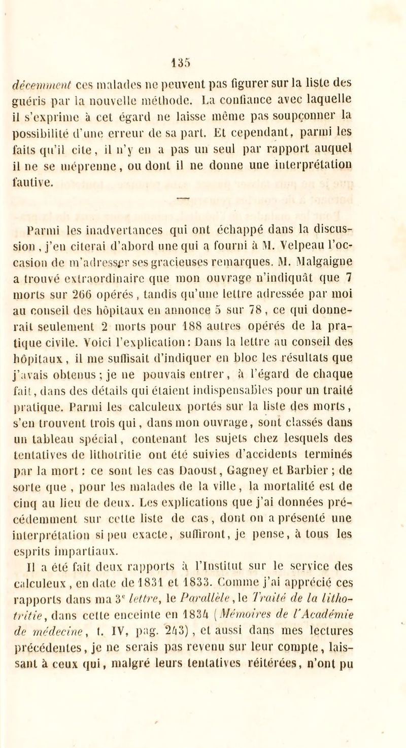 décemment cos malades ne peuvent pas figurer sur la liste des guéris par la nouvelle méthode. La confiance avec laquelle il s’exprime à cet égard ne laisse même pas soupçonner la possibilité d'une erreur de sa part, lit cependant, parmi les faits qu’il cite, il n’y en a pas un seul par rapport auquel il ne se méprenne, ou dont il ne donne une interprétation fautive. Parmi les inadvertances qui ont échappé dans la discus- sion , j’en citerai d’abord une qui a fourni à M. Velpeau l’oc- casion de m’adresser ses gracieuses remarques. M. Malgaigne a trouvé extraordinaire que mon ouvrage n’indiquât (pie 7 morts sur 2(56 opérés, tandis qu’une lettre adressée par moi au conseil des hôpitaux en annonce 5 sur 78, ce qui donne- rait seulement 2 morts pour 188 autres opérés de la pra- tique civile. Voici l’explication: Dans la lettre au conseil des hôpitaux, il me suffisait d’indiquer en bloc les résultats que j’avais obtenus ; je ne pouvais entrer, h l’égard de chaque fait, dans des détails qui étaient indispensables pour un traité pratique. Parmi les calculeux portés sur la liste des morts, s’en trouvent trois qui, dans mon ouvrage, sont classés dans un tableau spécial, contenant les sujets chez lesquels des tentatives de lilholritie ont été suivies d’accidents terminés par la mort : ce sont les cas Daoust, Gagney et Barbier ; de sorte que , pour les malades de la ville, la mortalité est de cinq au lieu de deux. Les explications que j’ai données pré- cédemment sur celle liste de cas, dont ou a présenté une interprétation si peu exacte, suffiront, je pense, à tous les esprits impartiaux. Il a été fait deux rapports à l’Institut sur le service des calculeux , en date de 1831 et 1833. Comme j’ai apprécié ces rapports dans ma 3e lettre, le Parallèle ,1e Traité de la litho- tritie, dans cette enceinte en 1834 [Mémoires de T Académie de médecine, t. IV, pag. 243), et aussi dans mes lectures précédentes, je ne serais pas revenu sur leur compte, lais- sant à ceux qui, malgré leurs tentatives réitérées, n’ont pu