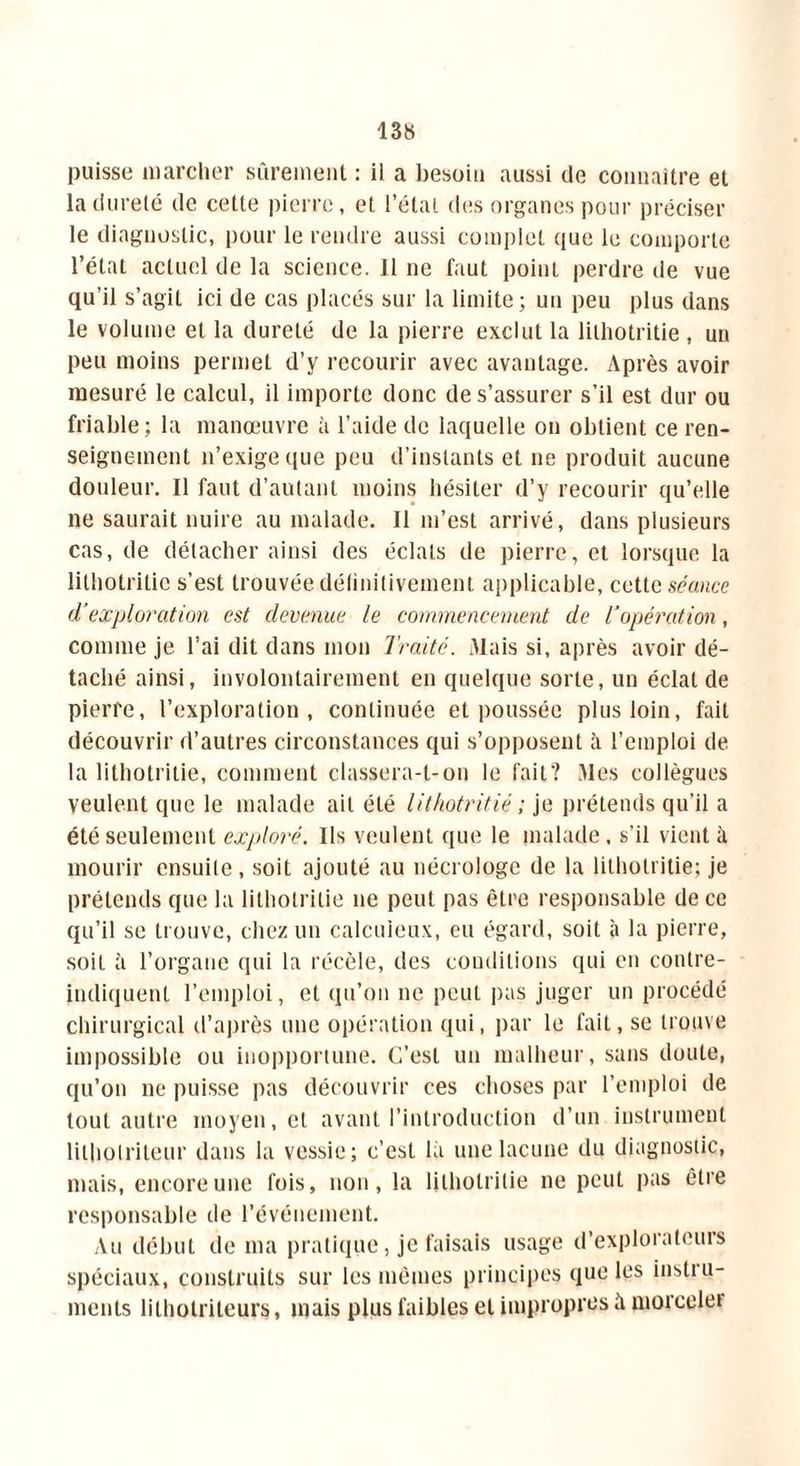 puisse marcher sûrement : il a besoin aussi de connaître et la dureté de cette pierre, et l’état des organes pour préciser le diagnostic, pour le rendre aussi complet que le comporte l’état actuel de la science. Il ne faut point perdre de vue qu’il s’agit ici de cas placés sur la limite; un peu plus dans le volume et la dureté de la pierre exclut la lilhotritie , un peu moins permet d’y recourir avec avantage. Après avoir mesuré le calcul, il importe donc de s’assurer s’il est dur ou friable; la manœuvre à l’aide de laquelle on obtient ce ren- seignement n’exige ([ue peu d’instants et ne produit aucune douleur. Il faut d’autant moins hésiter d’y recourir qu’elle ne saurait nuire au malade. Il m’est arrivé, dans plusieurs cas, de détacher ainsi des éclats de pierre, et lorsque la lilhotritie s’est trouvée définitivement applicable, cette séance d'exploration est devenue le commencement de l'opération, comme je l’ai dit dans mon Traité. Mais si, après avoir dé- taché ainsi, involontairement en quelque sorte, un éclat de pierre, l’exploration, continuée et poussée plus loin, fait découvrir d’autres circonstances qui s’opposent à l’emploi de la lithotrilie, comment classera-t-on le fait? Mes collègues veulent que le malade ait été lithotritié ; je prétends qu'il a été seulement exploré. Ils veulent que le malade, s’il vient à mourir ensuite, soit ajouté au nécrologe de la lilhotritie; je prétends que la lilhotritie ne peut pas être responsable de ce qu’il se trouve, chez un calcuieux, eu égard, soit à la pierre, soit à l’organe qui la récèle, des conditions qui en contre- indiquenl l’emploi, et qu’on ne peut pas juger un procédé chirurgical d’après une opération qui, par le fait, se trouve impossible ou inopportune. C’est un malheur, sans doute, qu’on ne puisse pas découvrir ces choses par l’emploi de tout autre moyen, et avant l’introduction d’un instrument lilholrileur dans la vessie; c’est là une lacune du diagnostic, mais, encore une fois, non, la lilhotritie ne peut pas être responsable de l’événement. Au début de ma pratique, je faisais usage d’explorateurs spéciaux, construits sur les mêmes principes que les instru- ments lithotriteurs, mais plus faibles et impropres à morceler