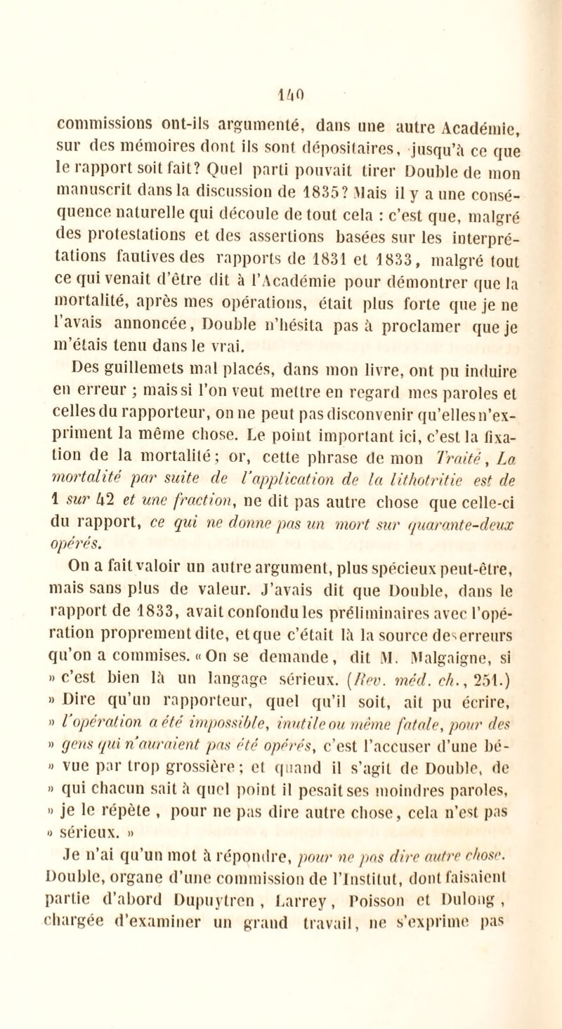 làO commissions ont-ils argumenté, dans une autre Académie, sur des mémoires dont ils sont dépositaires, jusqu’à ce que le rapport soit fait? Quel parti pouvait tirer Double de mon manuscrit dans la discussion de 1835? Mais il y a une consé- quence naturelle qui découle de tout cela : c’est que, malgré des protestations et des assertions basées sur les interpré- tations fautives des rapports de 1831 et 1833, malgré tout ce qui venait d’être dit à l’Académie pour démontrer que la mortalité, après mes opérations, était plus forte que je ne lavais annoncée, Double n’hésita pas à proclamer que je m’étais tenu dans le vrai. Des guillemets mal placés, dans mon livre, ont pu induire en erreur ; mais si l’on veut mettre en regard mes paroles et celles du rapporteur, on ne peut pas disconvenir qu’elles n’ex- priment la même chose. Le point important ici, c’est la fixa- tion de la mortalité; or, cette phrase de mon Traité, La mortalité par suite de l application de la lithotritie est de 1 sur k2 et une fraction, ne dit pas autre chose que celle-ci du rapport, ce qui ne donne pas un mort sur quarante-deux opérés. On a fait valoir un autre argument, plus spécieux peut-être, mais sans plus de valeur. J’avais dit que Double, dans le rapport de 1833, avait confondu les préliminaires avec l’opé- ration proprement dite, etque c’était là la source des erreurs qu’on a commises. « On se demande, dit M. Malgaigne, si »c’est bien là un langage sérieux, (flev. mèd. ch., 251.) » Dire qu’un rapporteur, quel qu’il soit, ait pu écrire, « l opération a été impossible, inutile ou même fatale, pour des » gens qui n auraient pas été opérés, c’est l’accuser d’une bé- « vue par trop grossière; et quand il s’agit de Double, de » qui chacun sait à quel point il pesait ses moindres paroles, « je le répète , pour ne pas dire autre chose, cela n’est pas » sérieux. » Je n’ai qu’un mot à répondre, pour ne pas dire autre chose. Double, organe d’une commission de l’Institut, dont faisaient partie d’abord Dupuytren , Larrey, Poisson et Dulong, chargée d’examiner un grand travail, ne s’exprime pas