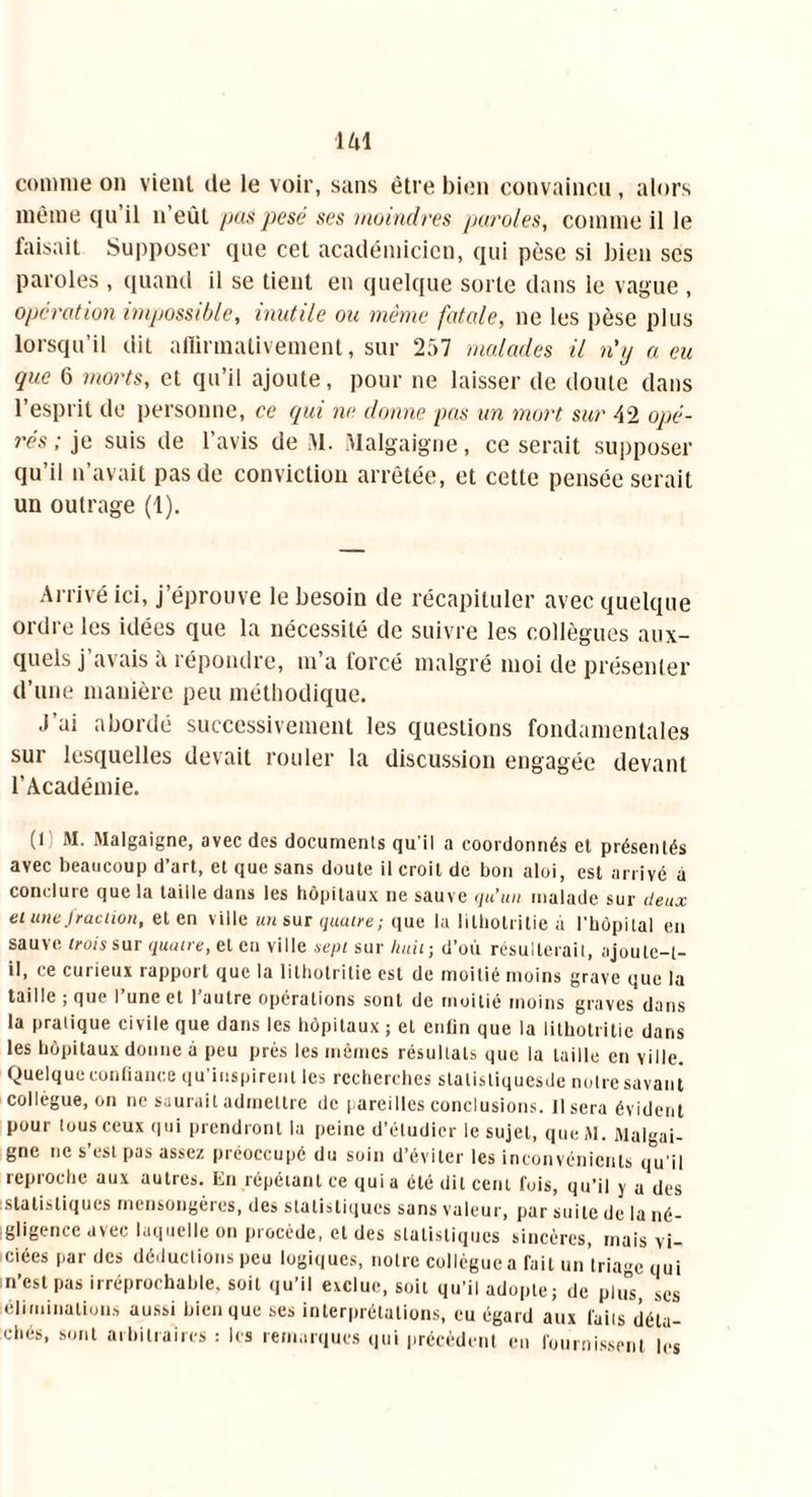 comme on vient üe le voir, sans être bien convaincu , alors même qu il n’eùt pas pesé ses moindres paroles, comme il le faisait Supposer que cet académicien, qui pèse si bien ses paroles , quand il se tient en quelque sorte dans le vague , opération impossible, inutile ou même fatale, ne les pèse plus lorsqu’il dit alïirmativement, sur 257 malades il n'y a eu que 6 morts, et qu’il ajoute, pour ne laisser de doute dans l’esprit de personne, ce qui ne donne pas un mort sur 42 opé- rés ; je suis de l’avis de 51. Malgaigne, ce serait supposer qu’il n’avait pas de conviction arrêtée, et cette pensée serait un outrage (1). Arrivé ici, j’éprouve le besoin de récapituler avec quelque ordre les idées que la nécessité de suivre les collègues aux- quels j’avais à répondre, m’a forcé malgré moi de présenter d’une manière peu méthodique. J’ai abordé successivement les questions fondamentales sur lesquelles devait rouler la discussion engagée devant l’Académie. (1 M. Malgaigne, avec des documents qu'il a coordonnés et présentés avec beaucoup d’art, et que sans doute il croit de bon aloi, est arrivé à conclure que la taille dans les hôpitaux ne sauve qu’un malade sur deux ei une fraction, et en ville un sur quatre ; que la lilhotritie à l'hôpital en sauve trois sur quatre, et en ville sept sur huit-, d’où résulterait, ajoute-t- il, ce curieux rapport que la lilhotritie est de moitié moins grave que la taille ; que I une et 1 autre opérations sont de moitié moins graves dans la pratique civile que dans les hôpitaux ; et enfin que la lilhotritie dans les hôpitaux donne à peu prés les mêmes résultats que la taille en ville. Quelque confiance qu’inspirent les recherches stalistiquesde notre savant collègue, on ne saurait admettre de pareilles conclusions. Usera évident pour tous ceux qui prendront la peine d’étudier le sujet, queM. Malgai- gne ne s’est pas assez préoccupé du soin d’éviter les inconvénients q°u'il reproche aux autres. En répétant ce quia été dit cent fuis, qu’il y a des statistiques mensongères, des statistiques sans valeur, par suite de la né- gligence avec laquelle on procède, et des statistiques sincères, mais vi- ciées par des déductions peu logiques, notre collègue a fait un'lriage qui n’est pas irréprochable, soit qu’il exclue, soit qu’il adopte; de plus, scs éliminations aussi bien que ses interprétations, eu égard aux laits déta- chés, sont arbitraires : les remarques qui précèdent en fournissent les