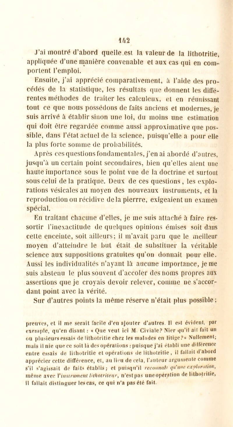 J’ai montré d’abord quelle.est la valeur de la lithotritie, appliquée d’une manière convenable et aux cas qui en com- portent l’emploi. Ensuite, j’ai apprécié comparativement, à l’aide des pro- cédés de la statistique, les résultats que donnent les diffé- rentes méthodes de traiter les calculeux, et en réunissant tout ce que nous possédons de faits anciens et modernes, je suis arrivé à établir sinon une loi, du moins une estimation qui doit être regardée comme aussi approximative que pos- sible, dans l’état actuel de la science, puisqu’elle a pour elle la plus forte somme de probabilités. Après ces questions fondamentales, j’en ai abordé d’autres, jusqu’à un certain point secondaires, bien qu’elles aient une haute importance sous le point vue de la doctrine et surtout sous celui de la pratique. Deux de ces questions , les explo- rations vésicales au moyen des nouveaux instruments, et la reproduction ou récidive delapierrre, exigeaient un examen spécial. En traitant chacune d’elles, je me suis attaché à faire res- sortir l’inexactitude de quelques opinions émises soit dans celle enceinte, soit ailleurs; il m’avait paru que le meilleur moyen d’atteindre le but était de substituer la véritable science aux suppositions gratuites qu’on donnait pour elle. Aussi les individualités n’ayant là aucune importance, je me suis abstenu le plus souvent d’accoler des noms propres aux assertions que je croyais devoir relever, comme ne s’accor- dant point avec la vérité. Sur d’autres points la même réserve n’était plus possible ; preuves, et il me serait facile d’en ajouter d’autres. Il est évident, par exemple, qu'en disant : « Que veut ici M. Civiale? Nier qu’il ait fait un ou plusieurs essais de lithotritie chez les malades en litige?» Nullement; mais il nie que ce soit là des opérations : puisque j’ai établi une différence entre essais de lithotritie et opérations de lithotritie, il fallait d’abord apprécier cette différence, et, au lieu de cela, railleur argumente comme s’il s’agissait de faits établis; et puisqu'il reconnutt qu'une exploration, même avec l'instrument lithotriteur, n’estpas uneopération de litholulie, il fallait distinguer les cas, ce qui n’a pas été fait.