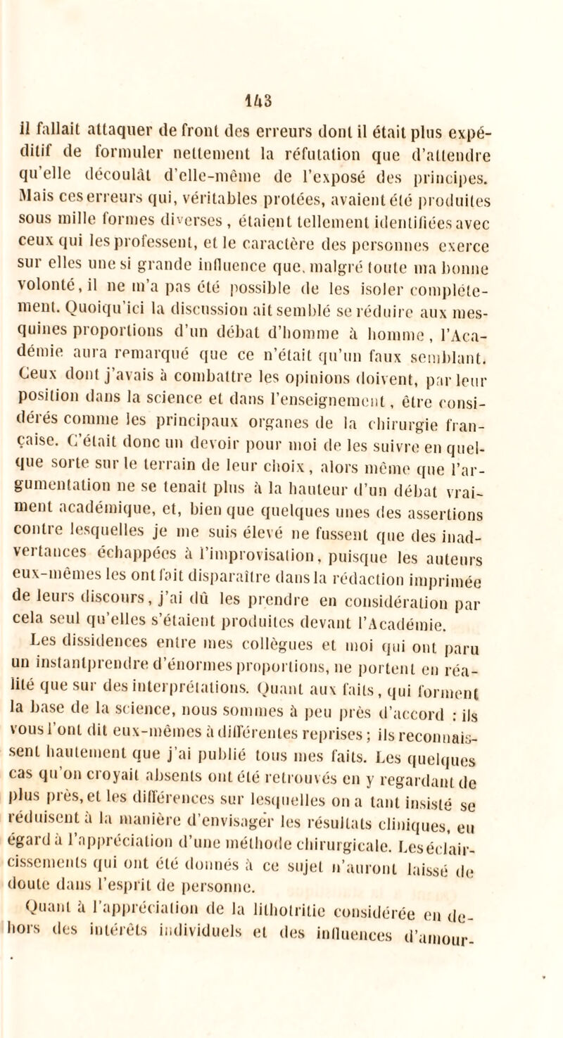 ditif de formuler nettement la réfutation que d’attendre qu elle découlât d’elle-même de l’exposé des principes. Mais ces erreurs qui, véritables protées, avaient été produites sous mille formes diverses, étaient tellement identifiées avec ceux qui les professent, et le caractère des personnes exerce sur elles une si grande influence que. malgré toute ma bonne volonté, il ne m’a pas été possible de les isoler compléte- ment. Ouoiqu ici la discussion ait semblé se réduire aux mes- quines proportions d un débat d’homme à homme , l’Aca- démie aura remarqué que ce n’était qu’un faux semblant. Ceux dont j’avais à combattre les opinions doivent, parleur position dans la science et dans l’enseignement, être consi- dérés comme les principaux organes de la chirurgie fran- çaise. C était donc un devoir pour moi de les suivre en quel- que sorte sur le terrain de leur choix, alors même que l’ar- gumentation ne se tenait plus à la hauteur d’un débat vrai- ment académique, et, bien que quelques unes des assertions contre lesquelles je me suis élevé ne fussent que des inad- vertances échappées à l’improvisation, puisque les auteurs eux-mêmes les ont fait disparaître dans la rédaction imprimée de leurs discours, j ai dû les prendre en considération par cela seul qu’elles s’étaient produites devant l’Académie. Les dissidences entre mes collègues et moi qui ont paru un instanlprendre d’énormes proportions, ne portent en réa- lité que sur des interprétations. Quant aux faits, qui forment la base de la science, nous sommes à peu près d’accord : ils vous l’ont dit eux-mêmes à différentes reprises ; ils reconnais- sent hautement que j’ai publié tous mes faits. Les quelques cas qu on croyait absents ont été retrouvés en y regardant de plus près, et les différences sur lesquelles on a tant insisté se réduisent à la manière d’envisager les résultats cliniques eu égal d a 1 appréciation d’une méthode chirurgicale, Leséelair- cisscmenls qui ont été donnés â ce sujet n’auront laissé (h; doute dans l’esprit de personne. Quant â l’appréciation de la lilholritie considérée en de- hors des intérêts individuels et des influences d’amour-