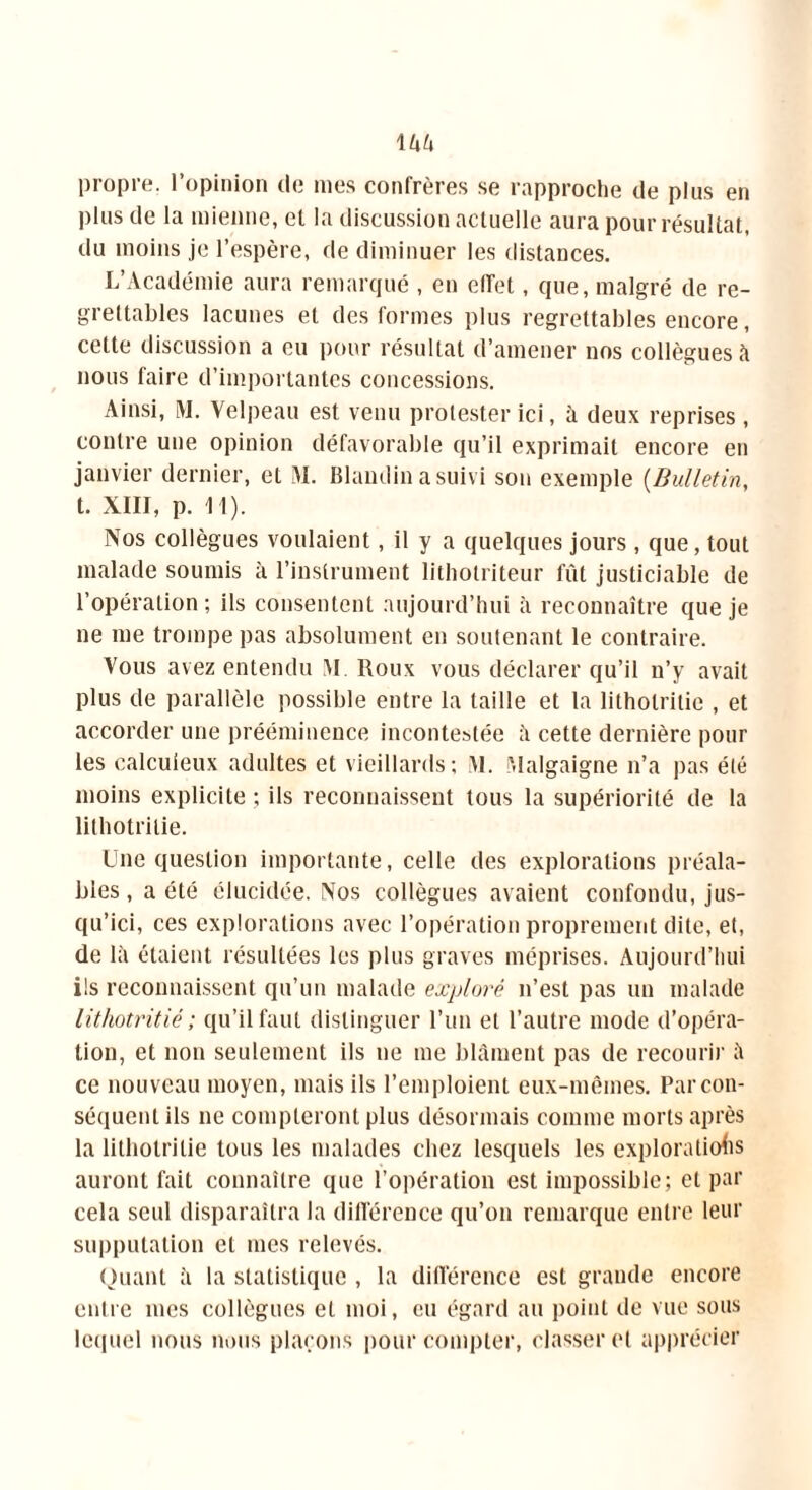 propre, l’opinion de mes confrères se rapproche de plus en plus de la mienne, el la discussion actuelle aura pour résultat, du moins je l’espère, de diminuer les distances. L’Académie aura remarqué , en effet, que, malgré de re- grettables lacunes et des formes plus regrettables encore, cette discussion a eu pour résultat d’amener nos collègues à nous faire d’importantes concessions. Ainsi, M. Velpeau est venu protester ici, à deux reprises, contre une opinion défavorable qu’il exprimait encore en janvier dernier, et VL Blandin a suivi son exemple (Bulletin, t. XIII, p. I I). Nos collègues voulaient, il y a quelques jours, que, tout malade soumis à l’instrument litholriteur fût justiciable de l’opération; ils consentent aujourd’hui à reconnaître que je ne me trompe pas absolument en soutenant le contraire. Vous avez entendu M Roux vous déclarer qu’il n’y avait plus de parallèle possible entre la taille et la litholritie , et accorder une prééminence incontestée à cette dernière pour les calculeux adultes et vieillards; M. Malgaigne n’a pas été moins explicite ; ils reconnaissent tous la supériorité de la lithotrilie. Une question importante, celle des explorations préala- bles , a été élucidée. Nos collègues avaient confondu, jus- qu’ici, ces explorations avec l’opération proprement dite, et, de là étaient résultées les plus graves méprises. Aujourd’hui ils reconnaissent qu’un malade exploré n’est pas un malade lithotritié; qu’il faut distinguer l’un et l’autre mode d’opéra- tion, et non seulement ils ne me blâment pas de recourir à ce nouveau moyen, mais ils l’emploient eux-mêmes. Par con- séquent ils ne compteront plus désormais comme morts après la lithotrilie tous les malades chez lesquels les explorations auront fait connaître que l’opération est impossible; et par cela seul disparaîtra la différence qu’on remarque entre leur supputation et mes relevés. Quant à la statistique , la différence est grande encore entre mes collègues et moi, eu égard au point de vue sous lequel nous nous plaçons pour compter, classer et apprécier
