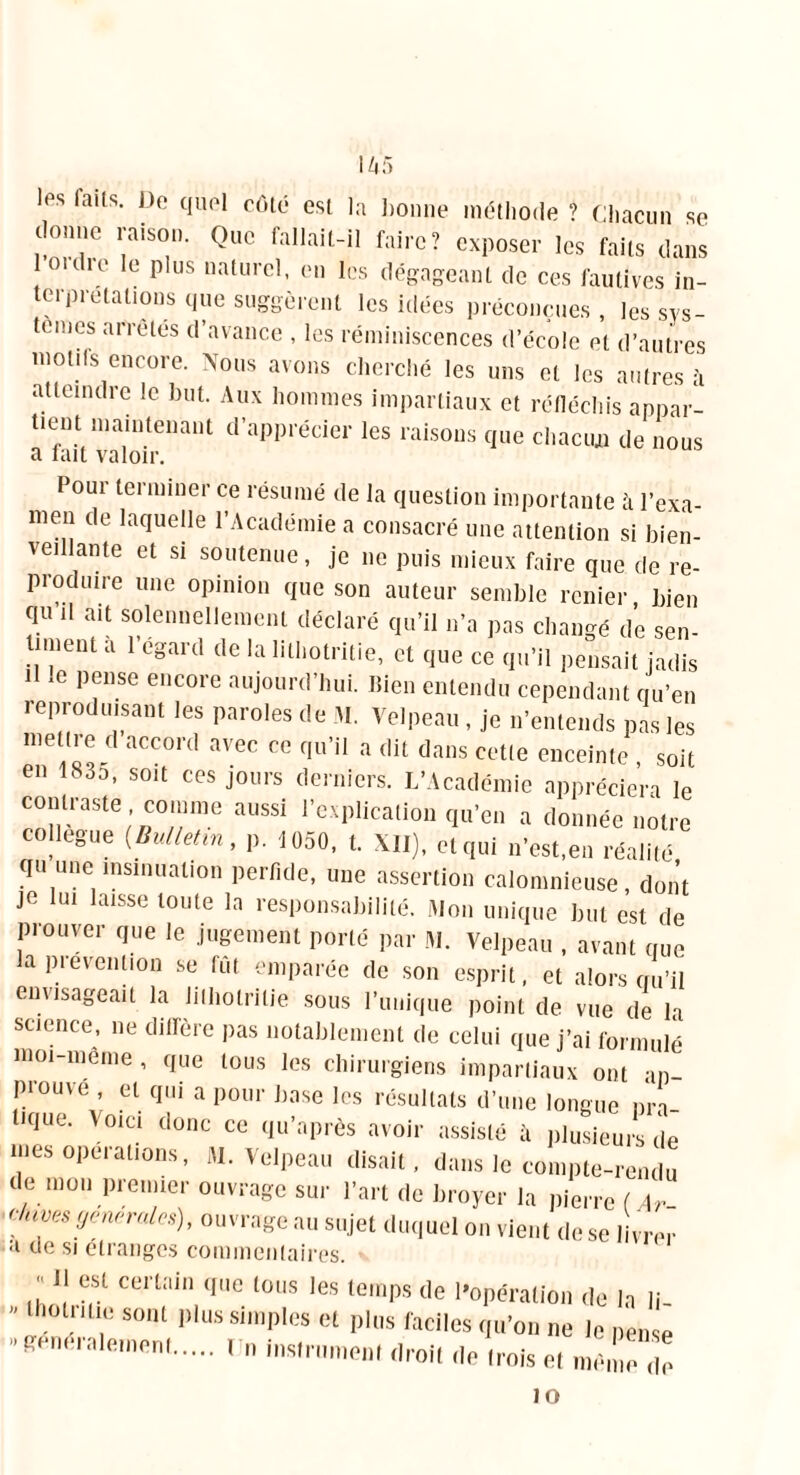 IZi5 les faits. De quel côté est la bonne méthode ? Chacun se donne raison. Que fallait-il faire? exposer les faits dans loi die le plus naturel, en les dégageant de ces fautives in- terprétations que suggèrent les idées préconçues , les sys- tèmes arrêtes d’avance , les réminiscences d’école et d’autres motifs encore. Nous avons cherché les uns et les autres à atteindre le but. Aux hommes impartiaux et réfléchis appar- tient maintenant d’apprécier les raisons que chacun de nous a tait valoir. Pour terminer ce résumé de la question importante à l’exa- men de laquelle l’Académie a consacré une attention si bien- veillante et si soutenue, je ne puis mieux faire que de re- produire une opinion que son auteur semble renier bien qu d ait solennellement déclaré qu’il n’a pas changé de sen- timent à l’égard de la lithotritie, et que ce qu’il pensait jadis H le pense encore aujourd’hui. Bien entendu cependant qu’en reproduisant les paroles de M. Velpeau, je n’entends pas les meure d accord avec ce qu’il a dit dans cette enceinte , soit en 183o, soit ces jours derniers. L’Académie appréciera le contraste comme aussi l’explication qu’en a donnée notre collègue (Bulletin, p. 1050, t. XII), et qui n’est,en réalité qu une insinuation perfide, une assertion calomnieuse, dont je lui laisse toute la responsabilité. Mon unique but est de prouver que le jugement porté par M. Velpeau , avant que a pievention se fût emparée de son esprit, et alors qu’il envisageait la lithotritie sous l’unique point de vue de la science, ne diAere pas notablement de celui que j’ai formulé moi-même , que tous les chirurgiens impartiaux ont un prouve et qui a pour base les résultats d’une longue pra- tK|ue- v°'“ <•»»<= « qn'après avoir assisM à plotiru.à je nies opei allons, M. Velpeau disait, dans le compte-rendu de mon premier ouvrage sur l’art de broyer la pierre ( Ar c/nves generales), ouvrage au sujet duquel on vient de se livrer a de si étranges commentaires. J‘ e(St certain qi,c tous ,es temps de l'opération de la li  0l,nLl;: sont l)lus si,11pfès et plus faciles qu’on ne le pense ,’^nérale,nenf 1111 instrument droit de trois et même de JO