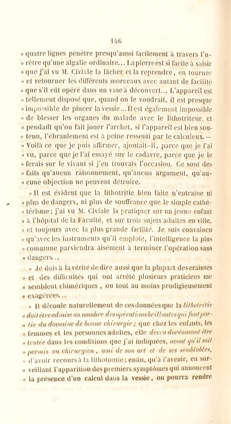 » quatre lignes pénètre presqu’aussi facilement à travers l’u- » rèlre qu’une algalie ordinaire... I.apierreest si facile à saisir » que j’ai vu VI. Civiale la lâcher et la reprendre, en tourner » et retourner les différents morceaux avec autant de facilité » que s’il eût opéré dans un vase à découvert... L’appareil est » tellement disposé que, quand on le voudrait, il est presque » impossible de pincer la vessie...11 est également impossible » de blesser les organes du malade avec le lilhotrileur, et » pendaiît qu’on fait jouer l’archet, si l’appareil est bien sou- » tenu, l’ébranlement est à peine ressenti par le calculeux. — » Voilà ce que je puis affirmer, ajoutait-il, parce que je l’ai » vu, parce que je l’ai essayé sur le cadavre, parce que je le » ferais sur le vivant si j’en trouvais l’occasion. Ce sont des » faits qu’aucun raisonnement, qu’aucun argument, qu’au- » cune objection ne peuvent détruire. » 11 est évident que la lithotrilie bien faite n’entraîne ni » plus de dangers, ni plus de souffrance que le simple cathé- otérisme; j’ai vu M. Civiale la pratiquer sur un jeune enfant » à l’hôpital de la Faculté, et sur trois sujets adultes en ville, » et toujours avec la plus grande facilité. Je suis convaincu » qu’avec les instruments qu’il emploie, l’intelligence la plus » commune parviendra aisément à terminer l’opération sans » dangers... » Je dois à la vérité de dire aussi que la plupart des craintes » et des difficultés qui ont arrêté plusieurs praticiens me » semblent chimériques , ou tout au moins prodigieusement » exagérées... ,, il découle naturellement de ces données que la lithotrilie » doit être admise au nombre desupérations brillantes qui font par- ti tie du domaine de bonne chirurgie ; que chez les enfants, les >. femmes et les personnes adultes, elle devra dorénavant être „ tentée dans les conditions que j’ai indiquées, avant qu'il soit » permis au chirurgien , ami de son art et de ses semblables, » d’avoir recours à la lithotomie; enlin, qu’à l’avenir, en sur- » veillant l’apparition des premiers symptômes qui annoncent » la présence d’un calcul dans la vessie, ou pourra rendre