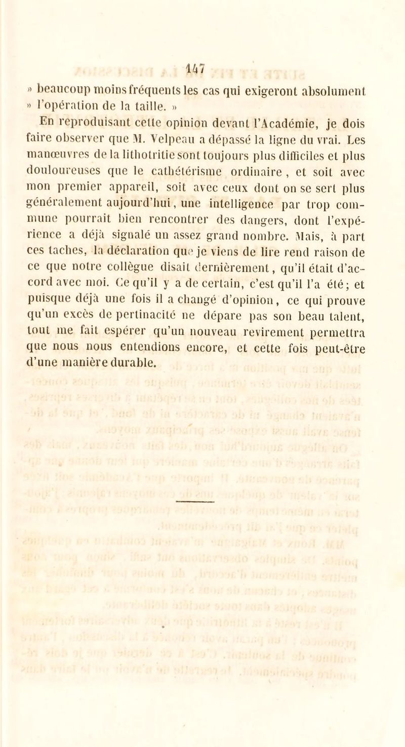 ” beaucoup moins fréquents les cas qui exigeront absolument » l’opération de la taille. » En reproduisant celle opinion devant l’Académie, je dois faire observer que >1. Velpeau a dépassé la ligne du vrai. Les manœuvres de la lithotritie sont toujours plus difficiles et plus douloureuses que le cathétérisme ordinaire , et soit avec mon premier appareil, soit avec ceux dont on se sert plus généralement aujourd’hui, une intelligence par trop com- mune pourrait bien rencontrer des dangers, dont l’expé- rience a déjà signalé un assez grand nombre. Mais, à part ces taches, la déclaration que je viens de lire rend raison de ce que notre collègue disait dernièrement, qu’il était d’ac- cord avec moi. Ce qu’il y a de certain, c’est qu’il l’a été; et puisque déjà une fois il a changé d’opinion, ce qui prouve qu’un excès de pcrtinacité ne dépare pas son beau talent, tout me fait espérer qu’un nouveau revirement permettra que nous nous entendions encore, et cette fois peut-être d’une manière durable.