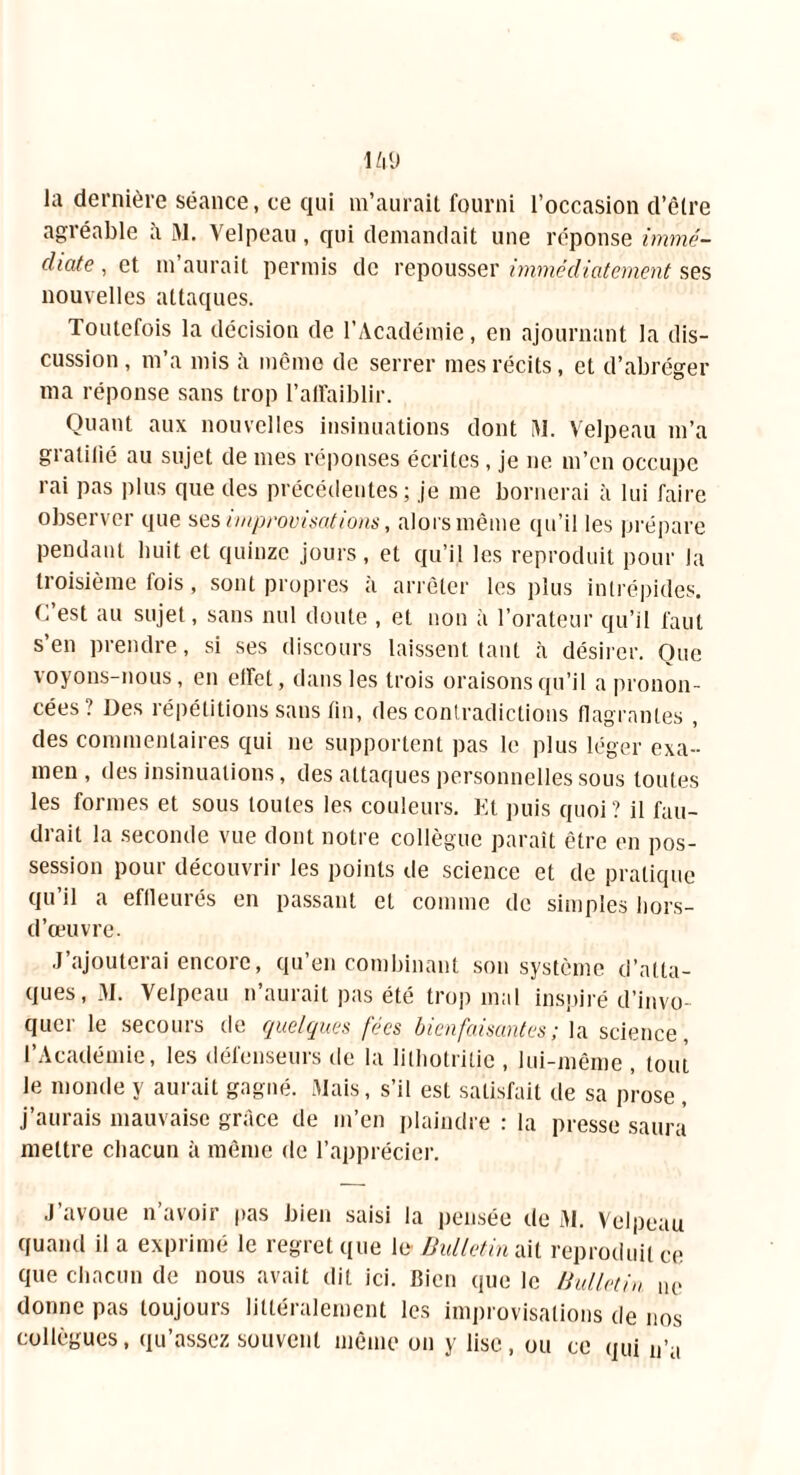 1/l'J la dernière séance, ce qui m’aurait fourni l’occasion d’être agréable à M. Velpeau, qui demandait une réponse immé- diate , et m aurait permis de repousser immédiatement ses nouvelles attaques. Toutefois la décision de l’Académie, en ajournant la dis- cussion , m’a mis à même de serrer mes récits, et d’abréger ma réponse sans trop l'affaiblir. Quant aux nouvelles insinuations dont I\I. Velpeau m’a gratifié au sujet de mes réponses écrites , je ne m’en occupe rai pas plus que des précédentes; je me bornerai à lui faire observer que ses improvisations, alors même qu’il les prépare pendant huit et quinze jours, et qu’il les reproduit pour la troisième fois , sont propres à arrêter les plus intrépides. (. est au sujet, sans nul doute , et non à l’orateur qu’il faut s’en prendre, si ses discours laissent tant à désirer. Que voyons-nous, en effet, dans les trois oraisons qu’il a pronon- cées? Des répétitions sans tin, des contradictions flagrantes , des commentaires qui ne supportent pas le plus léger exa- men , des insinuations, des attaques personnelles sous toutes les formes et sous toutes les couleurs. Et puis quoi ? il fau- drait la seconde vue dont notre collègue paraît être en pos- session pour découvrir les points de science et de pratique qu’il a effleurés en passant et comme de simples hors- d’œuvre. J’ajouterai encore, qu’en combinant son système d’atta- ques, 31. Velpeau n’aurait pas été trop mal inspiré d’invo- quer le secours de quelques fées bienfaisantes; la science, l’Académie, les défenseurs de la lithotritie , lui-même , tout le monde y aurait gagné. Mais, s’il est satisfait de sa prose , j’aurais mauvaise grâce de m’en plaindre : la presse saura mettre chacun à même de l’apprécier. J’avoue n’avoir pas bien saisi la pensée de 31. Velpeau quand il a exprimé le regret que le- Bulletin ait reproduit ce que chacun de nous avait dit ici. Bien que le Bulletin ne donne pas toujours littéralement les improvisations de nos collègues, qu’assez souvent même on y lise, ou ce qui n’a