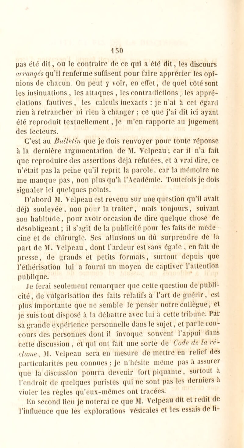 pas été dit, ou le contraire de ce qui a été dit, les discours arrangés qu’il renferme suffisent pour faire apprécier les opi- nions de chacun. On peut y voir, en effet, de quel côté sont les insinuations, les attaques , les contradictions, les appré- ciations fautives, les calculs inexacts : je n’ai à cet égard rien à retrancher ni rien à changer ; ce que j’ai dit ici ayant été reproduit textuellement, je m’en rapporte au jugement des lecteurs. C’est au Bulletin que je dois renvoyer pour toute réponse à la dernière argumentation de 51. Velpeau; car il n’a fait que reproduire des assertions déjà réfutées, et à vrai dire, ce n’était pas la peine qu’il reprît la parole, car la mémoire ne me manque pas, non plus qu’à l’Académie. Toutefois je dois signaler ici quelques points. D’abord 51. Velpeau est revenu sur une question qu’il avait déjà soulevée, non pour la traiter, mais toujours, suivant son habitude, pour avoir occasion de dire quelque chose de désobligeant ; il s’agit de la publicité pour les faits de méde- cine et de chirurgie. Ses allusions on dû surprendre de la part de M. Velpeau , dont l’ardeur est sans égale , en fait de presse, de grands et petits formats, surtout depuis que l’éthérisation lui a fourni un moyen de captiver l’attention publique. Je ferai seulement remarquer que cette question de publi- cité, de vulgarisation des faits relatifs à l’art de guérir, est plus importante que ne semble le penser notre collègue, et je suis tout disposé à la débattre avec lui à cette tribune. Par sa grande expérience personnelle dans le sujet, et parle con- cours des personnes dont il invoque souvent l’appui dans cette discussion , et qui ont fait une sorte de Code de la ré- clame, 51. Velpeau sera en mesure de mettre en relief des particularités peu connues; je n’hésite même pas a assuiei que la discussion pourra devenir fort piquante, surtout a l’endroit de quelques puristes qui ne sont pas les derniers a violer les règles qu’eux-mêmes ont tracées. En second lieu je noterai ce que 51. Velpeau dit et redit de 1’inlluence que les explorations vésicales et les essais de li-