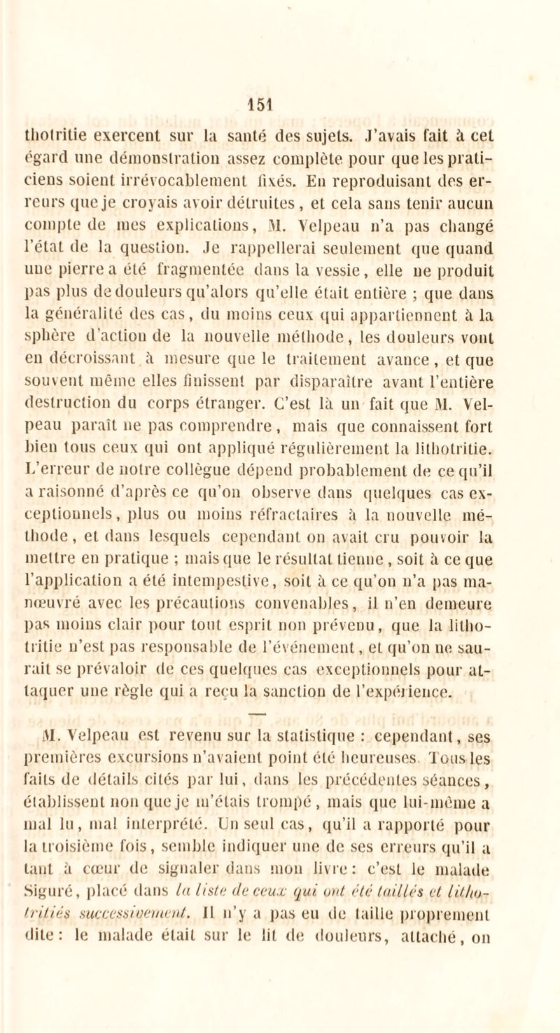 tliolritie exercent sur la santé des sujets. J’avais fait à cet égard une démonstration assez complète pour que les prati- ciens soient irrévocablement fixés. En reproduisant des er- reurs que je croyais avoir détruites, et cela sans tenir aucun compte de mes explications, M. Velpeau n’a pas changé l’état de la question. Je rappellerai seulement que quand une pierre a été fragmentée dans la vessie, elle ne produit pas plus de douleurs qu’alors qu’elle était entière ; que dans la généralité des cas, du moins ceux qui appartiennent à la sphère d’action de la nouvelle méthode, les douleurs vont en décroissant à mesure que le traitement avance, et que souvent même elles finissent par disparaître avant l’entière destruction du corps étranger. C’est là un fait que M. Vel- peau paraît ne pas comprendre , mais que connaissent fort bien tous ceux qui ont appliqué régulièrement la lithotritie. L’erreur de notre collègue dépend probablement de ce qu’il a raisonné d’après ce qu’on observe dans quelques cas ex- ceptionnels, plus ou moins réfractaires à la nouvelle mé- thode , et dans lesquels cependant on avait cru pouvoir la mettre en pratique ; mais que le résultat tienne, soit à ce que l’application a été intempestive, soit à ce qu’on n’a pas ma- nœuvré avec les précautions convenables, il n’en demeure pas moins clair pour tout esprit non prévenu, que la litho- tritie n’est pas responsable de l’événement, et qu’on ne sau- rait se prévaloir de ces quelques cas exceptionnels pour at- taquer une règle qui a reçu la sanction de l'expérience. M. Velpeau est revenu sur la statistique : cependant, ses premières excursions n’avaient point été heureuses Tous les faits de détails cités par lui, dans les précédentes séances, établissent non que je m’étais trompé, mais que lui-même a mal lu, mal interprété. Un seul cas, qu’il a rapporté pour la troisième fois, semble indiquer une de ses erreurs qu’il a tant à cœur de signaler dans mon livre: c’est le malade Siguré, placé dans la lista de ceux qui. unt été taillés et lithu- triliés suecessicernent. Il n’y a pas eu de taille proprement dite: le malade était sur le lit de douleurs, attaché, on