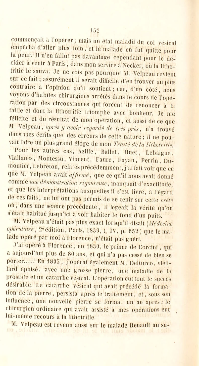 commençait à l’opérer; mais un état maladif du col vésical empêcha cl aller plus loin , et le malade en fut quitte pour la peut. 11 n en fallut pas davantage cependant pour le dé- cider a venir à Paris, dans mon service à Neckcr, où la litho- tntie le sauva. Je ne vois pas pourquoi M. Velpeau revient sui ce fait ; assurément il serait difficile d'en trouver un plus contraire à l’opinion qu’il soutient ; car, d’un côté, nous voyons d’habiles chirurgiens arrêtés dans le cours de l’opé- ration par des circonstances qui forcent de renoncer à la taille et dont la lithotritie triomphe avec bonheur. Je me félicite et du résultat de mon opération, et aussi de ce que M. Velpeau, apres y avoir regardé de très près, n’a trouvé dans mes écrits que des erreurs de cette nature ; il ne pou- vait laire un plus grand éloge de mon Traité delà lithotritie. Four les autres cas, Azille, Ballet, fluet, Lebaigue, Viallanes, Monlessu, Vincent, Faure, Fayan, Perrin, Du- montier, Lebreton, relatés précédemment, j’ai fait voir que ce que \1. Velpeau avait affirmé, que ce qu’il nous avait donné comme une démonstration rigoureuse, manquait d’exactitude, et que les interprétations auxquelles il s’est livré, à l’égard de ces faits, ne lui ont pas permis de se tenir sur cette crête ou, dans une séance précédente, il logeait la vérité qu’on s’était habitué jusqu’ici à voir habiter le fond d’un puits. AI. Velpeau n’était pas plus exact lorsqu’il disait (.Médecine opératoire, 2eédition, Paris, 1839, t, IV, p. 652) que le ma- lade opéré par moi à Florence, n’était pas guéri. J ai opéré a Florence, en 1830, le prince de Goreini, qui a aujouid hui plus de 80 ans, et qui n’a pas cessé de bien se P°rter En 1835, j’opérai également M. Delturco, vieil- laid épuisé, avec une grosse pierre, une maladie de la piostnte et un catarrhe vésical. L’opération eut tout le succès désirable. Le catarrhe vésical qui avait précédé la forma- tion de la pierre , persista après le traitement, et, sous son inllucnce, une nouvelle pierre se forma, un an après: ie chirurgien ordinaire qui avait assisté à mes opérations eut lui-même recours à la lithotritie. AL Velpeau est revenu aussi sur le malade Renault au su-