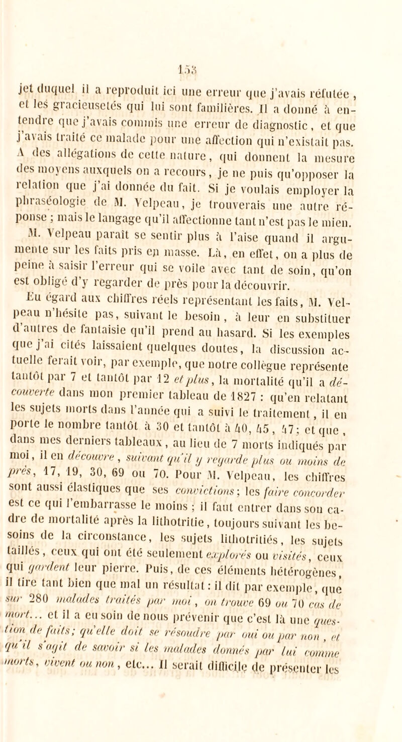 jet duquel il a reproduit ici une erreur que j’avais réfutée , ci les giacieuselés qui lui sont familières. Il a donné à en- (endie que j avais commis une erreur de diagnostic, et que j a\ ais traité ce malade pour une affection qui n’existait pas. A des allégations de cette nature, qui donnent la mesure des mojeus auxquels on a recours, je ne puis qu’opposer la relation que j ai donnée du fait. Si je voulais employer la pluaséologie de W. Velpeau, je trouverais une autre ré- ponse ; mais le langage qu’il affectionne tant n’est pas le mien. 31. Velpeau paraît se sentir plus à l’aise quand il argu- mente sur les faits pris en masse. Là, en effet, on a plus de peine à saisir l’erreur qui se voile avec tant de soin, qu’on est obligé d’y regarder de près pour la découvrir. Lu égald aux délires réels représentant les faits, M. Vel- peau n hésite pas, suivant le besoin, à leur en substituer d autres de fantaisie qu’il prend au hasard. Si les exemples que j’ai cités laissaient quelques doutes, la discussion ac- tuelle ferait voir, par exemple, que notre collègue représente tantôt par 7 et tantôt par 12 et plus, la mortalité qu’il a dé- couverte dans mon premier tableau de 1827 : qu’en relatant les sujets morts dans l’année qui a suivi le traitement, il en porte le nombre tantôt à 30 et tantôt à ZiO, h5 , à7; et que , dans mes derniers tableaux, au lieu de 7 morts indiqués pat- moi, il en découvre , suivant gu il g regarde plus ou moins de près, 17, 19, 30, 69 ou 70. Pour M. Velpeau, les chiffres sont aussi élastiques que ses convictions-, les faire concorder est ce qui 1 embarrasse le moins ; il faut entrer dans son ca- dte de mortalité après la lithotrilie, toujours suivant les be- soins de la circonstance, les sujets lithotritiés, les sujets taillés, ceux qui ont été seulement explorés ou visités, ceux qui gardent leur pierre. Puis, de ces éléments hétérogènes, il tire tant bien que mal un résultat : il dit par exemple, que sur 280 malades traités par moi, on trouve 69 ou 70 cas de mort... et il a eu soin de nous prévenir que c’est là une ques- tion défaits; quelle doit se résoudre par oui ou par non , et qu il S agit de savoir si les malades donnés par lui. comme morts, vivent ou non, etc... Il serait dillici.h; de présenter les