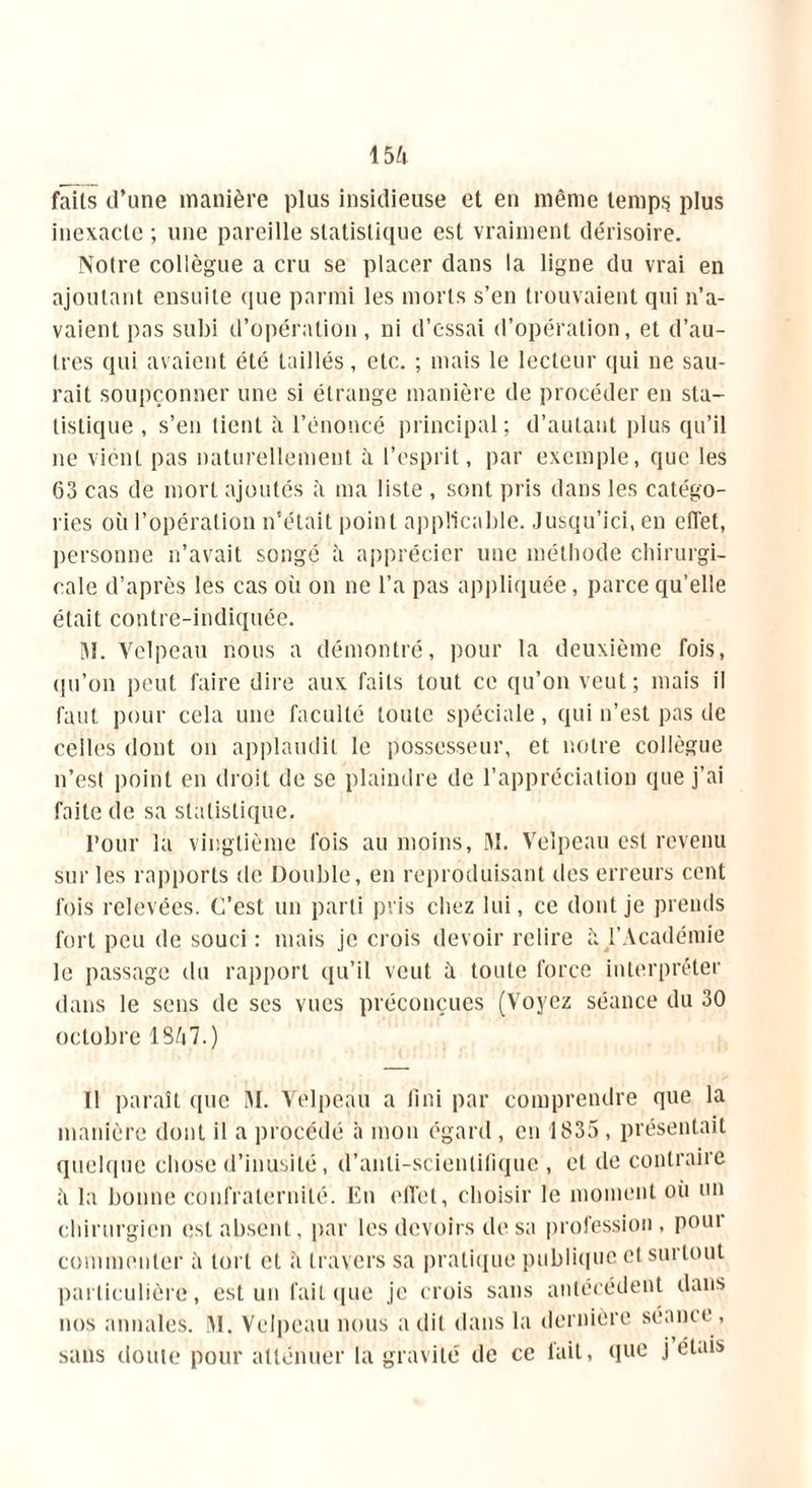 fails d’une manière plus insidieuse et en même temps plus inexacte ; une pareille statistique est vraiment dérisoire. Noire collègue a cru se placer dans la ligne du vrai en ajoutant ensuite que parmi les morts s’en trouvaient qui n’a- vaient pas subi d’opération, ni d’essai d’opération, et d’au- tres qui avaient été taillés, etc. ; mais le lecteur qui ne sau- rait soupçonner une si étrange manière de procéder en sta- tistique , s’en tient à l’énoncé principal; d’autant plus qu’il ne vient pas naturellement à l’esprit, par exemple, que les 63 cas de mort ajoutés à ma liste , sont pris dans les catégo- ries où l’opération n’était point applicable. Jusqu’ici, en efTet, personne n’avait songé à apprécier une méthode chirurgi- cale d’après les cas où on ne l’a pas appliquée, parce qu’elle était contre-indiquée. M. Velpeau nous a démontré, pour la deuxième fois, qu’on peut faire dire aux faits tout ce qu’on veut; mais il faut pour cela une faculté toute spéciale, qui n’est pas de celles dont on applaudit le possesseur, et notre collègue n’est point en droit de se plaindre de l’appréciation que j’ai faite de sa statistique. Pour la vingtième fois au moins, M. Velpeau est revenu sur les rapports de Double, en reproduisant îles erreurs cent fois relevées. C’est un parti pris chez lui, ce dont je prends fort peu de souci : mais je crois devoir relire à. l’Académie le passage du rapport qu’il veut à toute force interpréter dans le sens de ses vues préconçues (Voyez séance du 30 octobre 1847.) Il paraît que M. Velpeau a fini par comprendre que la manière dont il a procédé à mon égard , en 1835, présentait quelque chose d’inusité, d’anli-scientifique , et de contraire la bonne confraternité. En effet, choisir le moment oii un chirurgien est absent, par les devoirs de sa profession, poui commenter ù tort et à travers sa pratique publique et surtout particulière, est un fait que je crois sans antécédent dans nos annales. M. Velpeau nous a dit dans la dernière séance, sans doute pour atténuer la gravité de ce fait, que j étais