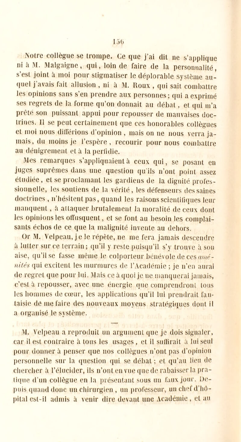 iNolic collègue se tiompe. Ce que j ai dit ne s'applique ni a M. Malgaigne, qui, loin de faire de la personnalité, s’est joint à moi pour stigmatiser le déplorable système au- quel j avais fait allusion , ni à M. Roux , qui sait combattre les opinions sans s’en prendre aux personnes; qui a exprimé ses regrets de la forme qu’on donnait au débat, et qui m’a prête son puissant appui pour repousser de mauvaises doc- trines. Il se peut certainement que ces honorables collègues et moi nous différions d’opinion , mais on ne nous verra ja- mais, du moins je l’espère, recourir pour nous combattre au dénigrement et à la perfidie. Mes remarques s’appliquaient à ceux qui, se posant en juges suprêmes dans une question qu'ils n’ont point assez étudiée , et se proclamant les gardiens de la dignité profes- sionnelle, les soutiens de la vérité, les défenseurs des saines doctrines , n’hésitent pas, quand les raisons scientifiques leur manquent, à attaquer brutalement la moralité de ceux dont les opinions les offusquent, et se font au besoin les complai- sants échos de ce que la malignité invente au dehors. Or M. Velpeau, je le répète, ne me fera jamais descendre a lutter sur ce terrain; qu’il y reste puisqu’il s’y trouve à son aise, qu’il se fasse même le colporteur bénévole de ces amé- nités qui excitent les murmures de l’Académie ; je n’en aurai de regret que pour lui. Mais ce à quoi je ne manquerai jamais, c’est à repousser, avec une énergie que comprendront tous les hommes de cœur, les applications qu’il lui prendrait fan- taisie de me faire des nouveaux moyens stratégiques dont il a organisé le système. M. Velpeau a reproduit un argument que je dois signaler, car il est contraire à tous les usages , et il suffirait à lui seul pour donner à penser que nos collègues n’ont pas d’opinion personnelle sur la question qui se débat ; et qu’au lieu de chercher à l’élucider, ils n’ont en vue que de rabaisser la pra- tique d’un collègue en la présentant sous un faux jour. De- puis quand donc un chirurgien , un professeur, un chef d’hô- pital est-il admis à venir dire devant une Académie, et au