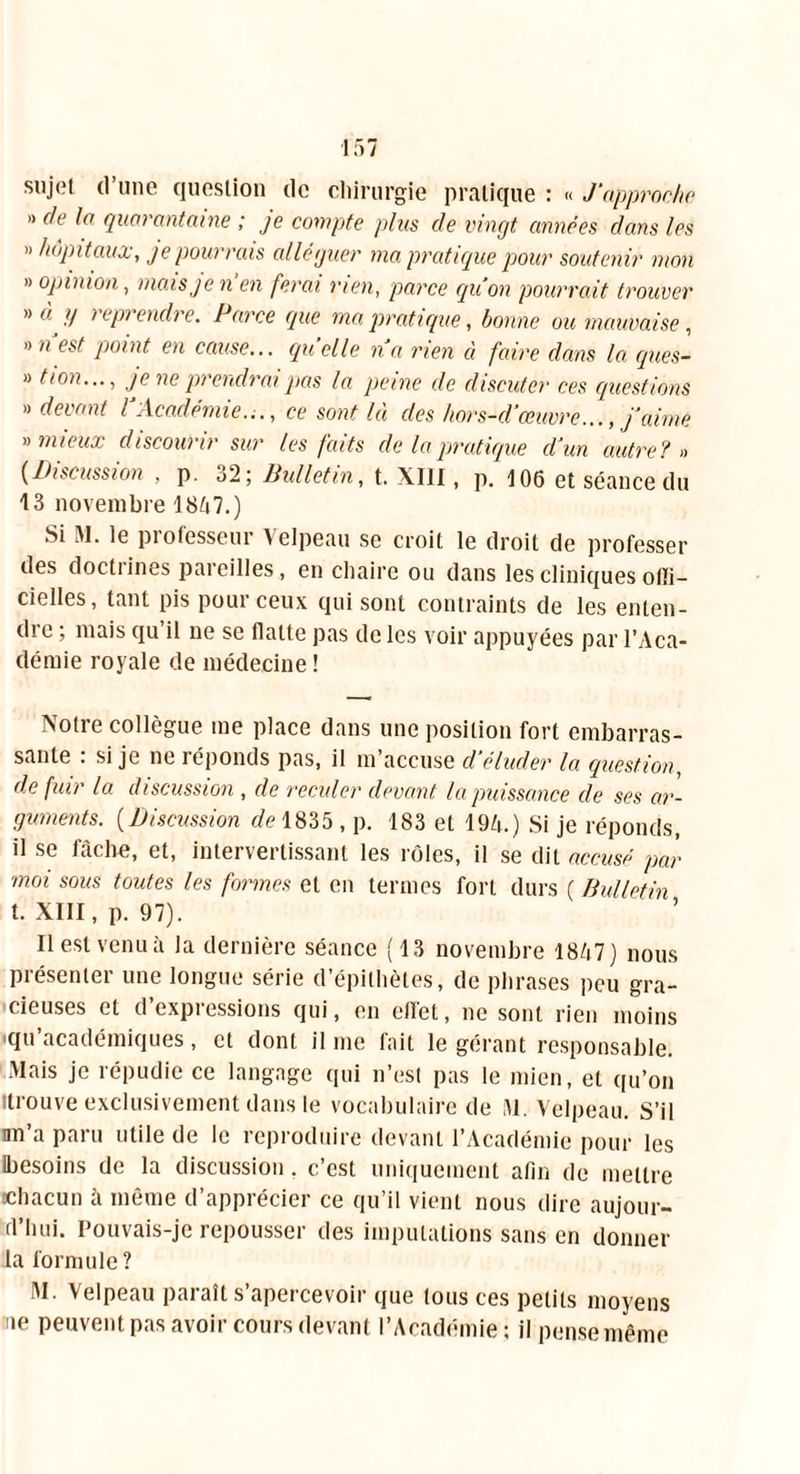 sujet (l’une question de chirurgie pratique : « J'approche » de la quarantaine ; je compte plus de vingt camées dans les ” hôpitaux, je pourrais alléguer ma pratique pour soutenir mon » opinion, mais je n en ferai rien, parce quon pourrait trouver » à y i epi endre. Parce que ma pratique, bonne ou mauvaise , » n’est point en cause... quelle n’a rien à faire clans la ques- » tion..., je ne prendrai pas la peine de discuter ces questions » devant l’Académie..., ce sont là des hors-d’œuvre..., j’aime «mieux discourir sur les faits de la pratique d’un autre? « (Discussion , p. 32; Bulletin, t. XIII, p. 106 et séance du 13 novembre 18A7.) ‘'i ^1- lu piotesseui Aelpeau se croit le droit de professer des doctrines pareilles, en chaire ou dans les cliniques offi- cielles, tant pis pour ceux qui sont contraints de les enten- dre ; mais qu il ne se flatte pas de les voir appuyées par l’Aca- démie royale de médecine ! Notre collègue me place dans une position fort embarras- sante : si je ne réponds pas, il m’accuse d’éluder la question, de fuir la discussion , de reculer devant la puissance de ses ar- guments. (Discussion de 1835 , p. 183 et 194.) Si je réponds, il se fâche, et, intervertissant les rôles, il se dit accusé par moi sous toutes les formes et en termes fort durs ( Bulletin t. XIII, p. 97). ’ Il est venu à la dernière séance (13 novembre 1847) nous présenter une longue série d’épithètes, de phrases peu gra- cieuses et d’expressions qui, en effet, ne sont rien moins qu’académiques, et dont il me fait le gérant responsable. Mais je répudie ce langage qui n’est pas le mien, et qu’on 'trouve exclusivement dans le vocabulaire de M. Velpeau. S’il nn’a paru utile de le reproduire devant l’Académie pour les besoins de la discussion. c’est uniquement afin de mettre «chacun h même d’apprécier ce qu’il vient nous dire aujour- d’hui. Pouvais-je repousser des imputations sans en donner la formule ? M. Velpeau paraît s’apercevoir que tous ces petits moyens ne peuvent pas avoir cours devant l’Académie; il pense même