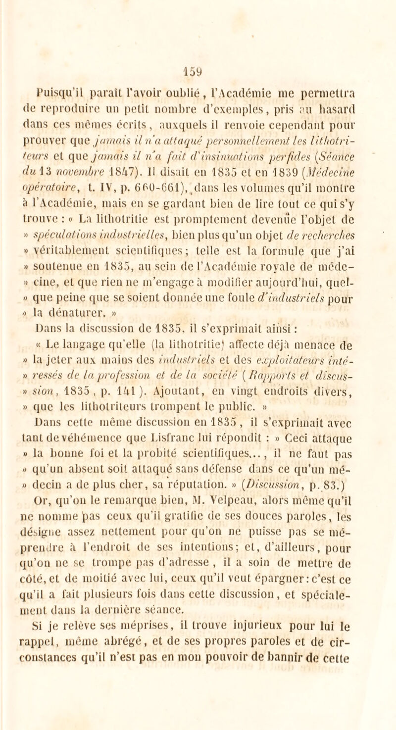 Puisqu’il paraît l’avoir oublié, l’Académie me permettra de reproduire un petit nombre d’exemples, pris au hasard dans ces mêmes écrits, auxquels il renvoie cependant pour prouver que jamais il ri ci attaqué personnellement, les lithotri- teurs et que jamais il ria fait d'insinuations perfides (Séance du 13 novembre 18A7). Il disait en 1835 et en 1839 (Médecine opératoire, t. IV, p. 6f>ü-661),tdans les volumes qu’il montre à l’Académie, mais en se gardant bien de lire tout ce qui s’y trouve : p La lilhotrilie est promptement devenue l’objet de » spéculations industrielles, bien plus qu’un objet de recherches » véritablement scientifiques; telle est la formule que j’ai » soutenue en 1835, au sein de l’Académie royale de méde- » fine, et que rien ne m’engage à modifier aujourd’hui, quel- o que peine que se soient donnée une foule d’industriels pour ’> la dénaturer. » Dans la discussion de 1835, il s’exprimait ainsi : « Le langage qu’elle (la lilholritie) affecte déjà menace de » la jeter aux mains des industriels et des exploitateurs inté- » ressés de la profession et de la société ( Rapports et cliscus- » sion, 1835, p. lfil ). Ajoutant, en vingt endroits divers, » que les lilholriteurs trompent le public. » Dans cette même discussion en 1835 , il s’exprimait avec tant de véhémence que Lisfranc lui répondit : » Ceci attaque » la bonne foi et la probité scientifiques..., il ne faut pas » qu’un absent soit attaqué sans défense dans ce qu’un mé- » decin a de plus cher, sa réputation. » (Discussion, p. 83.) Or, qu’on le remarque bien, 31. Velpeau, alors même qu’il ne nomme pas ceux qu’il gratifie de ses douces paroles, les désigne assez nettement pour qu’on ne puisse pas se mé- prendre h l’endroit de ses intentions; et, d’ailleurs, pour qu’on ne se trompe pas d’adresse , il a soin de mettre de côté, et de moitié avec lui, ceux qu’il veut épargner : c’est ce qu’il a fait plusieurs fois dans cette discussion, et spéciale- ment dans la dernière séance. Si je relève ses méprises, il trouve injurieux pour lui le rappel, même abrégé, et de ses propres paroles et de cir- constances qu’il n’est pas en mon pouvoir de bannir de cette