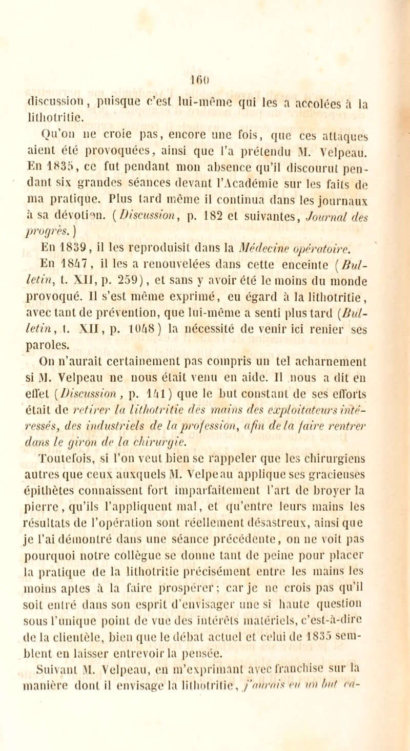 discussion, puisque c’est lui-même qui les a accolées à la lithotrilie. Qu’on ne croie pas, encore une fois, que ces attaques aient été provoquées, ainsi que l’a prétendu M. Velpeau. En 1835, ce fut pendant mon absence qu’il discourut pen- dant six grandes séances devant l’Académie sur les faits de ma pratique. Plus tard même il continua dans les journaux à sa dévotion. ( Discussion, p. 182 et suivantes, Journal des progrès. ) En 1839, il les reproduisit dans la Médecine opératoire. En 1847, il les a renouvelées dans cette enceinte {Bul- letin, t. XII, p. 259), et sans y avoir été le moins du monde provoqué. Il s’est même exprimé, eu égard à la lithotrilie, avec tant de prévention, que lui-même a senti plus tard [Bul- letin, t. XII, p. 1048) la nécessité de venir ici renier ses paroles. On n’aurait certainement pas compris un tel acharnement si M. Velpeau ne nous était venu en aide. Il nous a dit en effet [Discussion, p. 141) que le but constant de ses efforts était de retirer la lithotrilie des mains des explorateurs inté- ressés, des industriels de la profession, afin delà faire rentrer dans le giron de la chirurgie. Toutefois, si l’on veut bien se rappeler que les chirurgiens autres que ceux auxquels M. Velpeau applique ses gracieuses épithètes connaissent fort imparfaitement l’art de broyer la pierre, qu’ils l’appliquent mal, et qu’entre leurs mains les résultats de l’opération sont réellement désastreux, ainsique je l’ai démontré dans une séance précédente, 01111e voit pas pourquoi notre collègue se donne tant de peine pour placer la pratique de la lilhotritie précisément entre les mains les moins aptes à la faire prospérer; car je ne crois pas qu’il soit entré dans son esprit d’envisager une si haute question sous l’unique point de vue des intérêts matériels, c’est-à-dire de la clientèle, bien que le débat actuel et celui de 1835 sem- blent en laisser entrevoir la pensée. Suivant VI. Velpeau, en m’exprimant avec franchise sur la manière dont il envisage la lilhotritie, fournis eu un but ra-