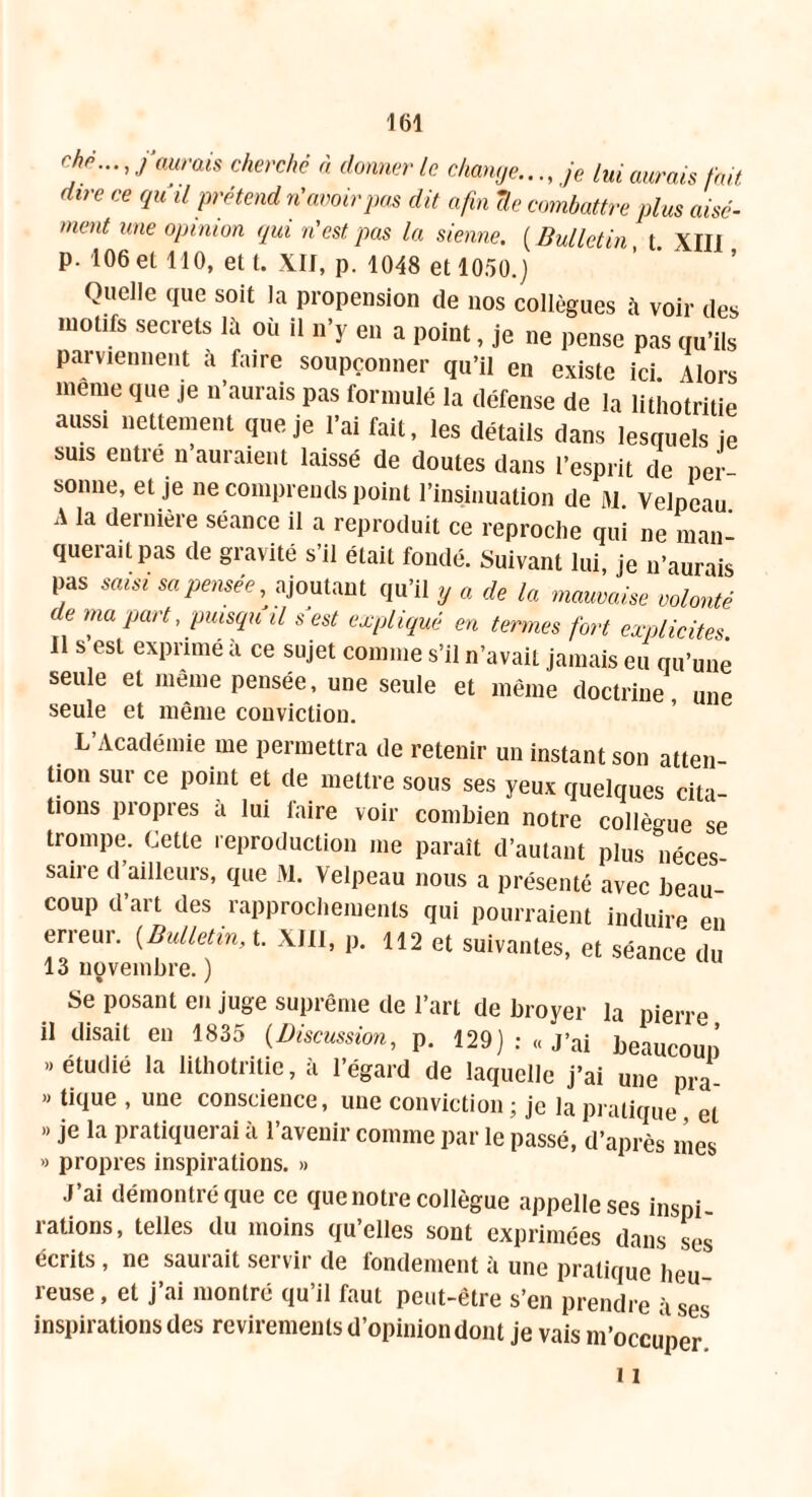 ché..., j’aurais cherché à donner le change..., je lui aurais fait dire ce qu il prétend n'avoir pas dit afin île combattre plus aisé- ment une opinion qui n’est pas la sienne. ( Bulletin t XIII p. 106 et 110, et t. XII, p. 1048 et 1050.) Quelle que soit la propension de nos collègues à voir des motifs secrets lit où il n’y en a point, je ne pense pas qu’ils parviennent a faire soupçonner qu’il en existe ici. Alors meme que je n’aurais pas formulé la défense de la lithotritie aussi nettement que je l’ai fait, les détails dans lesquels je suis entré n’auraient laissé de doutes dans l’esprit de per- sonne, et je ne comprends point l’insinuation de M. Velpeau. A la dernière séance il a reproduit ce reproche qui ne man- querait pas de gravité s’il était fondé. Suivant lui, je n’aurais pas sam sa pensée ajoutant qu’il y a de la mauvaise volonté de ma part, puisqu il s est expliqué en termes fort explicites Il s’est exprimé à ce sujet comme s’il n’avait jamais eu qu’une seule et même pensée, une seule et même doctrine une seule et même conviction. L’Académie me permettra de retenir un instant son atten- tion sur ce point et de mettre sous ses yeux quelques cita- tions propres à lui laire voir combien notre collègue se trompe. Cette reproduction me paraît d’autant plus °néces saire d’ailleurs, que 31. Velpeau nous a présenté avec beau coup d’art des rapprochements qui pourraient induire en erreur. {Bulletin, t. XIII, p. 112 et suivantes, et séance du 13 novembre. ) Se posant en juge suprême de l’art de broyer la pierre il disait en 1835 (Discussion, p. 129): «J’ai beaucoup ..étudié la lithotritie, à l’égard de laquelle j’ai une pra- » tique , une conscience, une conviction ; je la pratique et » je la pratiquerai à l’avenir comme par le passé, d’après mes » propres inspirations. » J’ai démontré que ce que notre collègue appelle ses inspi- rations, telles du moins qu’elles sont exprimées dans ses écrits, ne sauiait servir de londement à une pratique heu- reuse , et j’ai montré qu’il faut peut-être s’en prendre à ses inspirations des revirements d’opinion dont je vais m’occuper