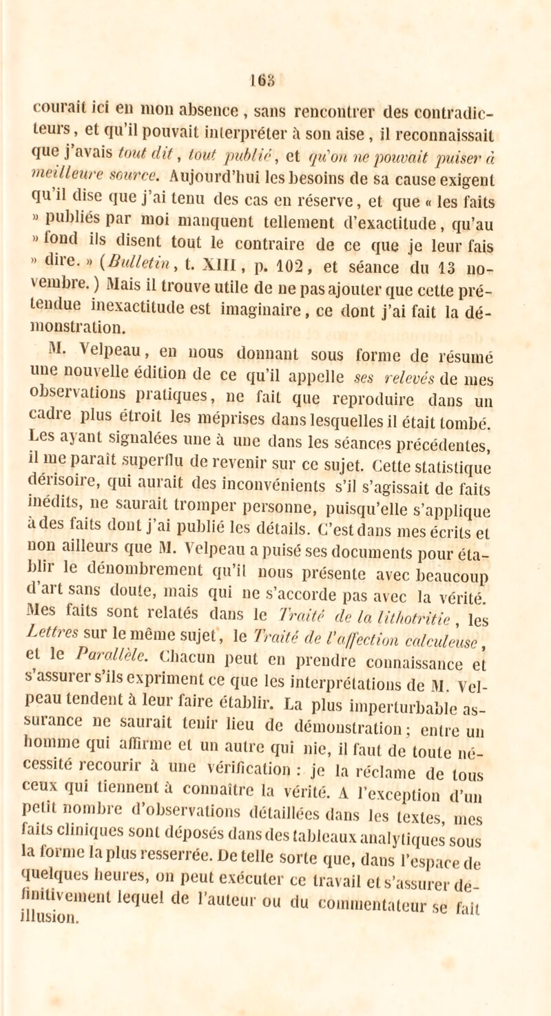 courait ici eu mon absence , sans rencontrer des contradic- teurs , et qu il pouvait interpréter il son aise , il reconnaissait que j avais tout dit, tout publié, et qu'on ne pouvait puiser à meilleure source. Aujourd’hui les besoins de sa cause exigent qu il dise que j’ai tenu des cas en réserve, et que « les faits » publiés par moi manquent tellement d’exactitude, qu’au » lond ils disent tout le contraire de ce que je leur fais dite.» (Bulletin, t. XIII, p. 102, et séance du 13 no- vembre.) Mais il trouve utile de ne pas ajouter que cette pré- tendue inexactitude est imaginaire, ce dont j’ai fait la dé- monstration. M. Velpeau, eu nous donnant sous forme de résumé une nouvelle édition de ce qu’il appelle ses relevés de mes observations pratiques, ne fait que reproduire dans un cadre plus étroit les méprises dans lesquelles il était tombé. Les ayant signalées une à une dans les séances précédentes, il me parait superflu de revenir sur ce sujet. Cette statistique dérisoire, qui aurait des inconvénients s’il s’agissait de faits inédits, ne saurait tromper personne, puisqu’elle s’applique a des faits dont j ai publié les détails. C’est dans mes écrits et non ailleurs que M. Velpeau a puisé ses documents pour éta- blir le dénombrement qu’il nous présente avec beaucoup d ai t sans doute, mais qui ne s’accorde pas avec la vérité. Mes faits sont relatés dans le Traité de la lithotritie, les Lettres sur le même sujet, le Traité de l’affection calculeusc et le Parallèle. Chacun peut en prendre connaissance et s’assurer s’ils expriment ce que les interprétations de M. Vel- peau tendent à leur faire établir. La plus imperturbable as- surance ne saurait tenir lieu de démonstration; entre un homme qui affirme et un autre qui nie, il faut de toute né- cessité recourir A une vérification : je la réclame de tous ceux qui tiennent à connaître la vérité. A l’exception d’un petit nombre d’observations détaillées dans les textes, mes faits cliniques sont déposés dans des tableaux analytiques sous la forme la plus resserrée. De telle sorte que, dans l’espace de quelques heures, on peut exécuter ce travail et s’assurer de fimtivement lequel de l’auteur ou du commentateur se fait illusion.