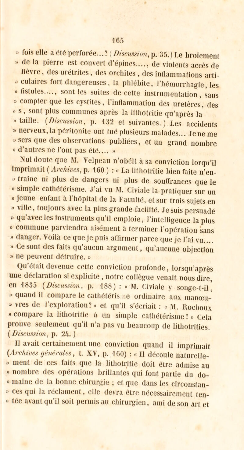 ». fois elle a élé perforée...? ( Discussion, p. 35.) Le broiemenl » de la pierre est couvert d’épines...., de violents accès de fièvre, des urétrites, des orchites , des inflammations arti- »> culaires fort dangereuses, la phlébite, l’hémorrhagie, les »» fistules...., sont les suites de cette instrumentation, sans » compter que les cystites, l’inflammation des uretères, des »> s, sont plus communes après la lithotritie qu’après la «taille. (Discussion, p. 132 et suivantes.) Les accidents »» nerveux,la péritonite ont tué plusieurs malades... Jeneme » sers que des observations publiées, et un grand nombre » d’autres ne l’ont pas été.... » Nul doute que M. Velpeau n’obéît à sa conviction lorqu’il imprimait ( Archives, p. 160 ) : « La lithotritie bien faite n’en- »» traîne ni plus de dangers ni plus de souffrances que le »» simple cathétérisme. J’ai vu M. Civiale la pratiquer sur un » jeune enfant «à l’hôpital de la Faculté, et sur trois sujets en ». ville, toujours avec la plus grande facilité. Je suis persuadé « qu’avec les instruments qu’il emploie, l’intelligence la plus » commune parviendra aisément à terminer l’opération sans »> danger. Voilà ce que je puis affirmer parce que je Fai vu.... »> Ce sont des faits qu’aucun argument, qu’aucune objection » ne peuvent détruire. >» Qu’était devenue cette conviction profonde, lorsqu’après une déclaration si explicite, notre collègue venait nous dire, en 1835 (Discussion, p. 188) : « M. Civiale y songe-t-il' »< quand il compare le cathétérisme ordinaire aux manœu- » vres de l’exploration?»» et qu’il s’écriait : « Hl. Rochoux » compare la lithotritie à un simple cathétérisme ! »> Cela prouve seulement qu’il n’a pas vu beaucoup de lithotrities. ( Discussion, p. 25. ) 11 avait certainement une conviction quand il imprimait {Archives générales, t. XV, p. 160) : « Il découle naturelle- >» ment de ces faits que la lithotritie doit être admise au »> nombre des opérations brillantes qui font partie du do- »> maine de la bonne chirurgie ; et que dans les circonstan- » ces qui la réclament, elle devra être nécessairement ten- >» tée avant qu’il soit permis au chirurgien, ami de son art et