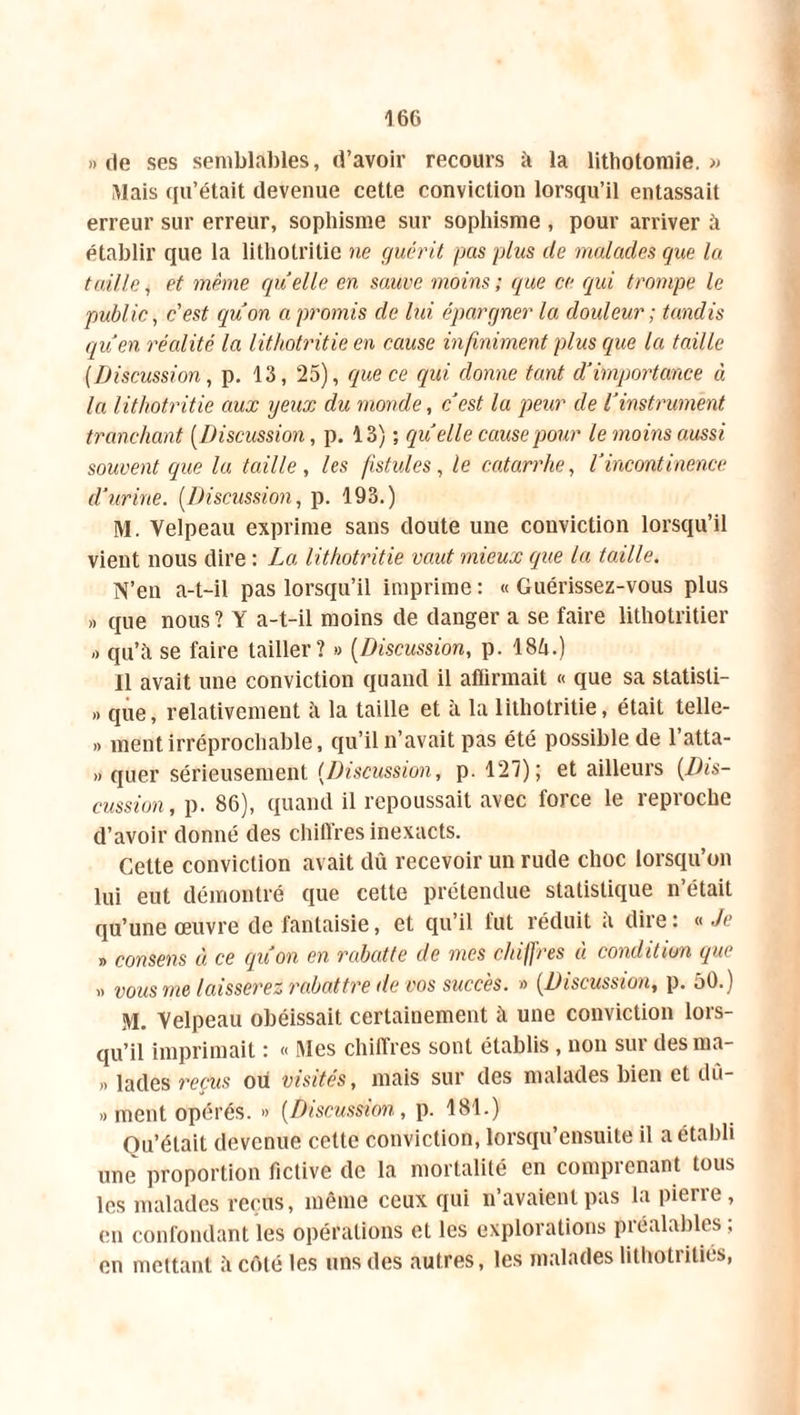 » fie ses semblables, d’avoir recours à la lithotomie.» Mais qu’était devenue cette conviction lorsqu’il entassait erreur sur erreur, sophisme sur sophisme , pour arriver à établir que la lithotritie ne guérit pas plus de malades que la taille, et même quelle en sauve moins ; que ce qui trompe le public, c'est qu'on a promis de lui épargner la douleur ; tandis qu'en réalité la lithotritie en cause infiniment plus que la taille (Discussion, p. 13, 25), que ce qui donne tant d'importance à la lithotritie aux yeux du monde, c'est la peur de l'instrument tranchant (Discussion, p. 13) ; quelle cause pour le moins aussi souvent que la taille , les fistules, le catarrhe, l'incontinence d’urine. (Discussion, p. 193.) M. Velpeau exprime sans doute une conviction lorsqu’il vient nous dire : La lithotritie vaut mieux que la taille. N’en a-t-il pas lorsqu’il imprime: «Guérissez-vous plus » que nous ? Y a-t-il moins de danger a se faire lithotritier ,> qu’à se faire tailler? » (Discussion, p. 184.) 11 avait une conviction quand il affirmait « que sa statisli- » que, relativement à la taille et à la lithotritie, était telle- » ment irréprochable, qu’il n’avait pas été possible de l’atta- » quer sérieusement (Discussion, p. 127); et ailleurs (.Dis- cussion , p. 86), quand il repoussait avec force le reproche d’avoir donné des chiffres inexacts. Cette conviction avait dû recevoir un rude choc lorsqu’on lui eut démontré que cette prétendue statistique n’était qu’une œuvre de fantaisie, et qu’il fut réduit a dire : « Je » consens à ce qu'on en rabatte de mes chiffres à condition que .. vous me laisserez rabattre de vos succès. » (Discussion, p. 50.) M. Velpeau obéissait certainement à une conviction lors- qu’il imprimait : « Mes chiffres sont établis , non sur desma- » lades reçus ou visités, mais sur des malades bien et du- » ment opérés. » (Discussion, p. 181.) Ou’élait devenue celte conviction, lorsqu’ensuite il a établi une proportion fictive de la mortalité en comprenant tous les malades reçus, même ceux qui n’avaient pas la pierre, en confondant les opérations et les explorations préalables ; en mettant à côté les uns «les autres, les malades lithotriliés,