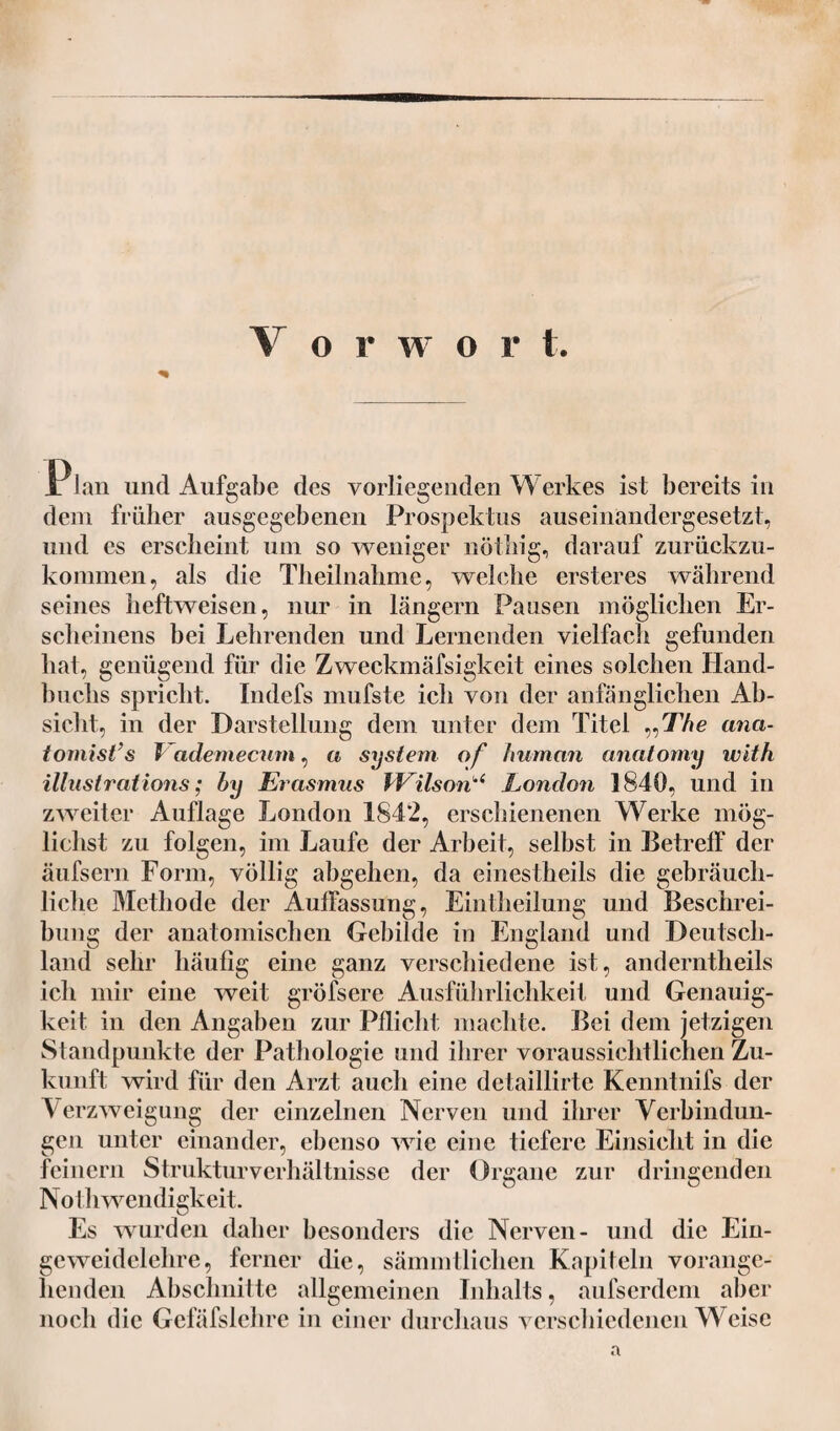 V o r w o r 1 P lan und Aufgabe des vorliegenden Werkes ist bereits in dem früher ausgegebenen Prospektus auseinandergesetzt, und es erscheint um so weniger nöthig, darauf zurückzu- komnien, als die Theilnahme, welche ersteres während seines heftweisen, nur in langem Pausen möglichen Er¬ scheinens bei Lehrenden und Lernenden vielfach gefunden hat, genügend für die Zweckmäfsigkeit eines solchen Hand¬ buchs spricht. Indefs mufste ich von der anfänglichen Ab¬ sicht, in der Darstellung dem unter dem Titel „77»e ana- tomist’s i adernecum, a System of human anatomy with illustrations; hy Erasmus Wilson1,4 London 1840, und in zweiter Auflage London 1842, erschienenen Werke mög¬ lichst zu folgen, im Laufe der Arbeit, selbst in Betreff der äufsern Form, völlig abgehen, da einestheils die gebräuch¬ liche Methode der Auffassung, Eintheilung und Beschrei¬ bung der anatomischen Gebilde in England und Deutsch¬ land sehr häufig eine ganz verschiedene ist, anderntheils ich mir eine weit gröfsere Ausführlichkeit und Genauig¬ keit in den Angaben zur Pflicht machte. Bei dem jetzigen Standpunkte der Pathologie und ihrer voraussichtlichen Zu¬ kunft wird für den Arzt auch eine detaillirte Kenntnifs der Verzweigung der einzelnen Nerven und ihrer Verbindun¬ gen unter einander, ebenso wie eine tiefere Einsicht in die feinem Strukturverhältnisse der Organe zur dringenden Noth wendigkeit. Es wurden daher besonders die Nerven- und die Ein¬ geweidelehre, ferner die, sämmtliclien Kapiteln vorange¬ henden Abschnitte allgemeinen Inhalts, aufserdem aber noch die Gefäfslchre in einer durchaus verschiedenen Weise a