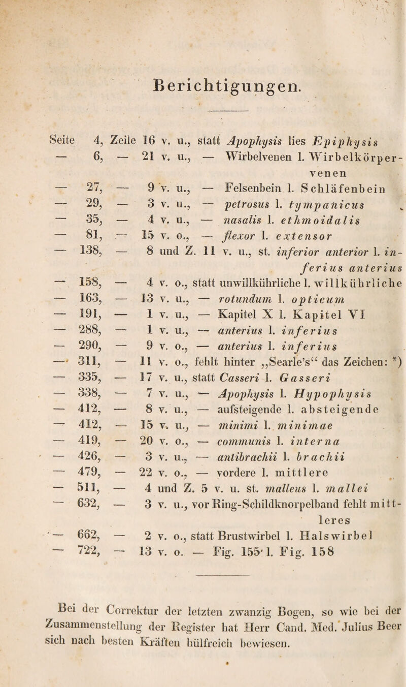 Beri 6, — 21 v. u., 27, — 9 v. u., 29, — 3 v. u., 35, — 4 v. u., 81, — 15 v. o., 138, — 8 und Z 158, — 4 v. o., 163, — 13 v. u., 191, — 1 V. u., 288, — 1 V. u., 290, — 9 v. o., 311, — 11 V. 0., 335, — 17 v. u., 338, — 7 v. u., 412, — 8 v. u., 412, — 15 v, u., 419, — 20 v. o., 426, — 3 v. u., 479, — 22 v. o., 511, — 4 und Z, 632, — 3 v. u., 662, — 2 v. o., i 722, — 13 v. o. — Wirbelvenen 1. Wirbelkörper - venen — Felsenbein 1. Schläfenbein — petrosus 1. tympatiicus — nasalis 1. et hmoidalis ferius anterius statt unwillkührliche 1. willkührlicke — rotundum 1. opticum — Kapitel X 1. Kapitel VI — Apophysis 1. Hypophysis — aufsteigende 1. absteigende — minimi 1. m in i m a e — communis 1. interna — antibracliii 1. brachii — vordere 1. mittlere leres Bei der Correktur der letzten zwanzig Bogen, so wie bei der Zusammenstellung der Register hat Herr Cand. Med. Julius Beer sich nach besten Kräften hiilfreich bewiesen.