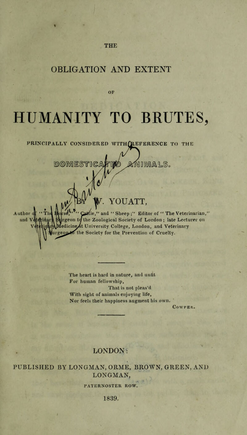 OBLIGATION AND EXTENT OF HUMANITY TO BRUTES, PRINCIPALLY CONSIDERED WITHfJtEFERENCE TO THE Q!RM!L§ YOUATT, le, and “ Sheep Editor of “ The Veterinarian,1 Zoological Society of London ; late Lecturer on iversity College, London, and Veterinary Society for the Prevention of Cruelty. The heart is hard in nature, and unfit For human fellowship, That is not pleas’d With sight of animals enjoying life. Nor feels their happiness augment his own. Cowper. LONDON! PUBLISHED BY LONGMAN, ORME, BROWN, GREEN, AND LONGMAN, PATERNOSTER ROW. 1839.