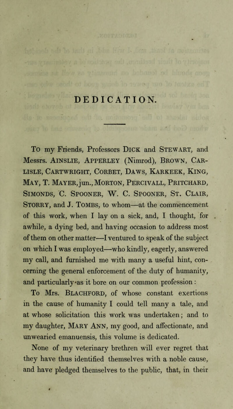 DEDICATION. To my Friends, Professors Dick and STEWART, and Messrs. Ainslie, Apperley (Nimrod), Brown, Car¬ lisle, Cartwright, Corbet, Daws, Karkeek, King, May, T. Mayer,jun., Morton, Percivall, Pritchard, Simonds, C. Spooner, W. C. Spooner, St. Clair, Storry, and J. Tombs, to whom—at the commencement of this work, when I lay on a sick, and, I thought, for awhile, a dying bed, and having occasion to address most of them on other matter—I ventured to speak of the subject on which I was employed—who kindly, eagerly, answered my call, and furnished me with many a useful hint, con¬ cerning the general enforcement of the duty of humanity, and particularly*as it bore on our common profession : To Mrs. Blachford, of whose constant exertions in the cause of humanity I could tell many a tale, and at whose solicitation this work was undertaken; and to my daughter, Mary Ann, my good, and affectionate, and unwearied emanuensis, this volume is dedicated. None of my veterinary brethren will ever regret that they have thus identified themselves with a noble cause, and have pledged themselves to the public, that, in their