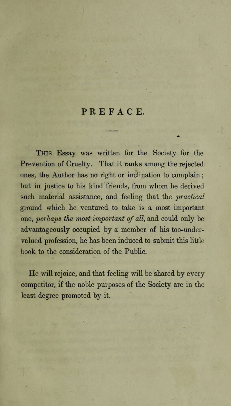 PREFACE. This Essay was written for the Society for the Prevention of Cruelty. That it ranks among the rejected » ones, the Author has no right or inclination to complain ; but in justice to his kind friends, from whom he derived such material assistance, and feeling that the practical ground which he ventured to take is a most important one, perhaps the most important of all, and could only be advantageously occupied by a member of his too-under¬ valued profession, he has been induced to submit this little book to the consideration of the Public. He will rejoice, and that feeling will be shared by every competitor, if the noble purposes of the Society are in the least degree promoted by it.