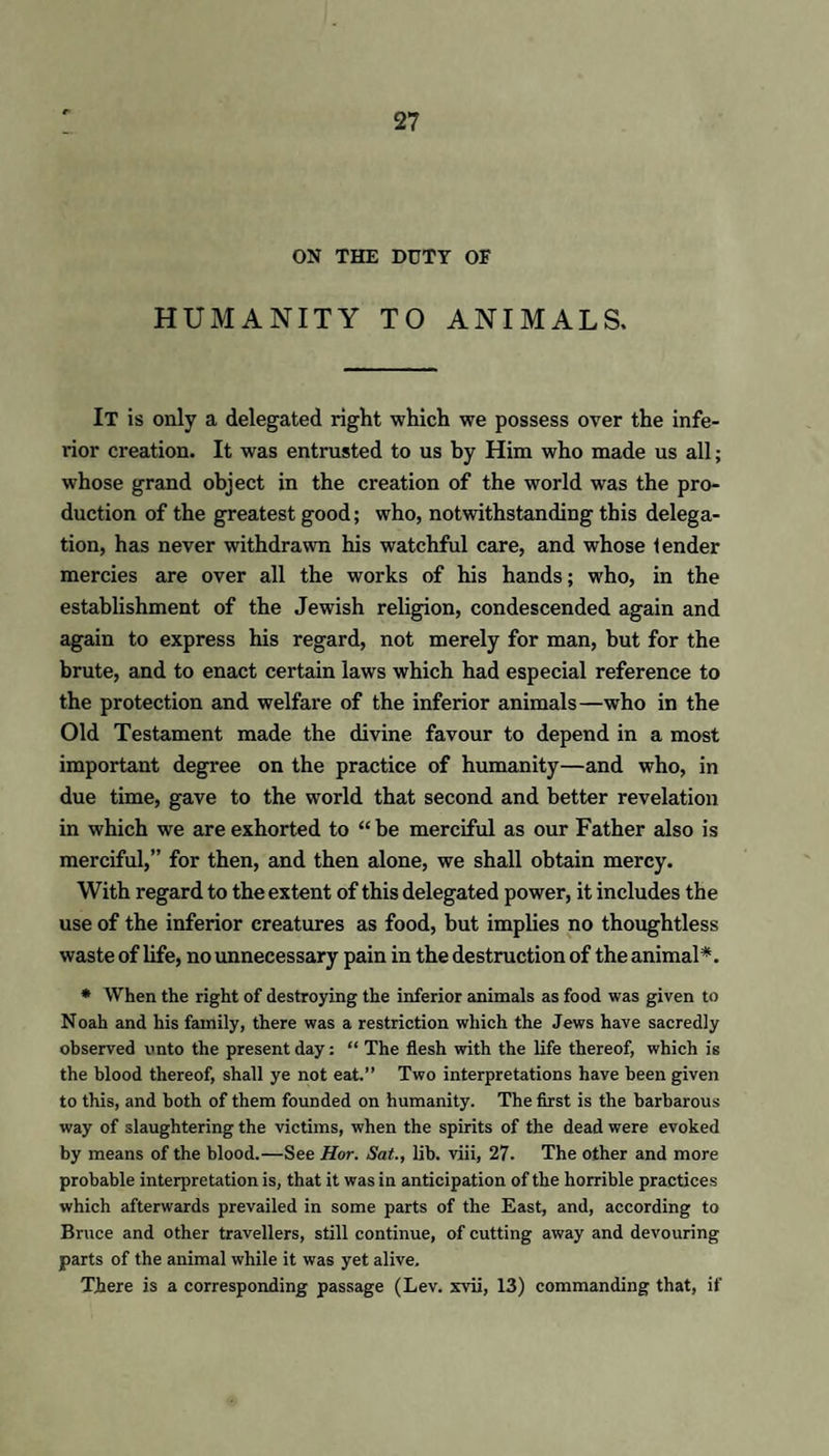 ON THE DUTY OF HUMANITY TO ANIMALS. IT is only a delegated right which we possess over the infe- rior creation. It was entrusted to us hy Him who made us all; whose grand object in the creation of the world was the pro¬ duction of the greatest good; who, notwithstanding this delega¬ tion, has never withdrawn his watchful care, and whose lender mercies are over all the works of his hands; who, in the establishment of the Jewish religion, condescended again and again to express his regard, not merely for man, but for the brute, and to enact certain laws which had especial reference to the protection and welfare of the inferior animals—who in the Old Testament made the divine favour to depend in a most important degree on the practice of humanity—and who, in due time, gave to the world that second and better revelation in which we are exhorted to “ be merciful as our Father also is merciful,” for then, and then alone, we shall obtain mercy. With regard to the extent of this delegated power, it includes the use of the inferior creatures as food, but implies no thoughtless waste of life, no unnecessary pain in the destruction of the animal*. * When the right of destroying the inferior animals as food was given to Noah and his family, there was a restriction which the Jews have sacredly observed onto the present day: “ The flesh with the life thereof, which is the blood thereof, shall ye not eat.” Two interpretations have been given to this, and both of them founded on humanity. The first is the barbarous way of slaughtering the victims, when the spirits of the dead were evoked by means of the blood.—See Hor. Sat., lib. viii, 27. The other and more probable interpretation is, that it was in anticipation of the horrible practices which afterwards prevailed in some parts of the East, and, according to Bruce and other travellers, still continue, of cutting away and devouring parts of the animal while it was yet alive. There is a corresponding passage (Lev. xvii, 13) commanding that, if