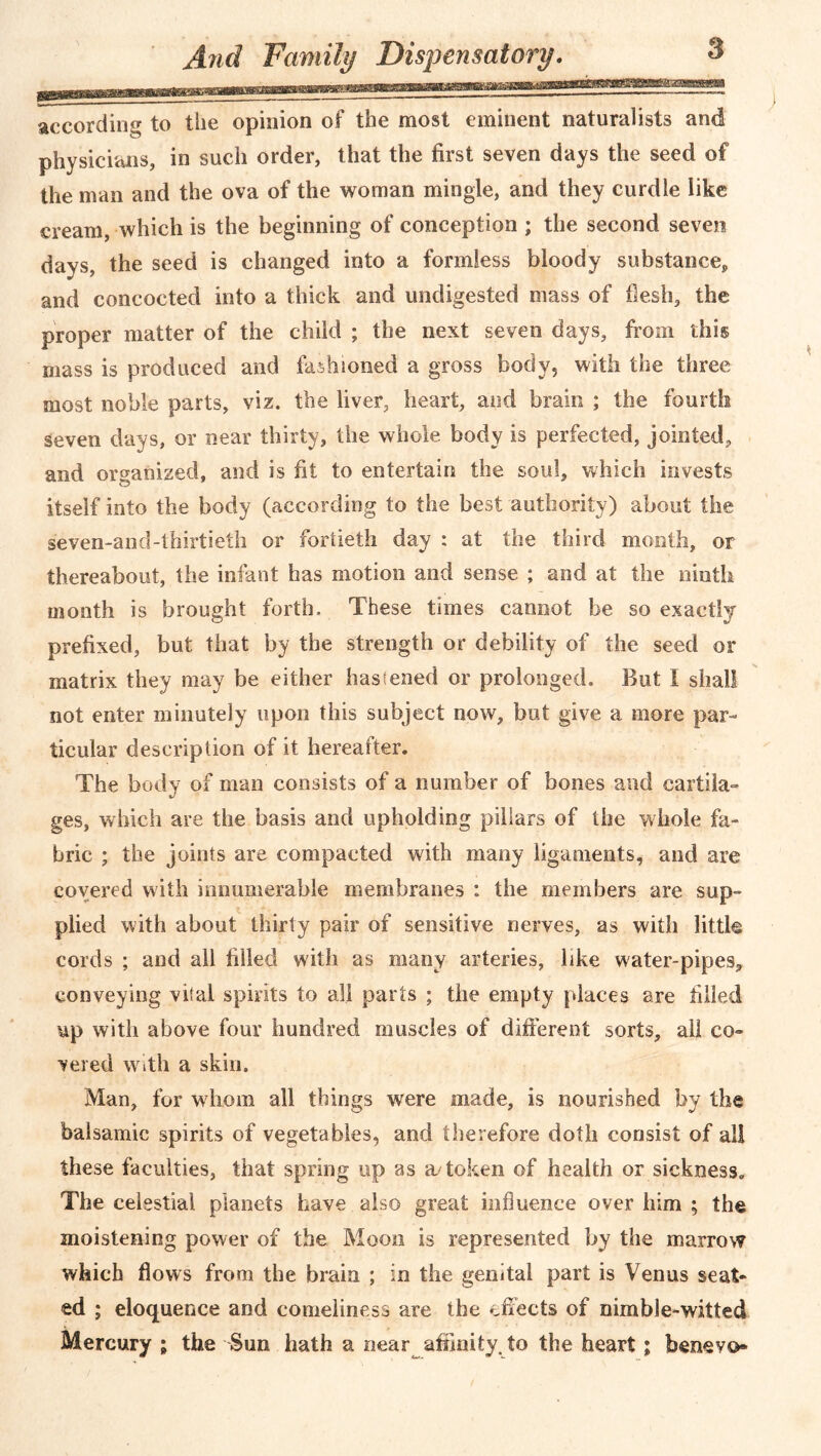 according to the opinion of the most eminent naturalists and physicians, in such order, that the first seven days the seed of the man and the ova of the woman mingle, and they curdle like cream, which is the beginning of conception ; the second seven days, the seed is changed into a formless bloody substance, and concocted into a thick and undigested mass of flesh, the proper matter of the child ; the next seven days, from this mass is produced and fashioned a gross body, with the three most noble parts, viz. the liver, heart, and brain ; the fourth seven days, or near thirty, the whole body is perfected, jointed, and organized, and is fit to entertain the soul, which invests itself into the body (according to the best authority) about the seven-and-thirtieth or fortieth day : at the third month, or thereabout, the infant has motion and sense ; and at the ninth month is brought forth. These times cannot be so exactly prefixed, but that by the strength or debility of the seed or matrix they may be either hastened or prolonged. But I shall not enter minutely upon this subject now, but give a more par- ticular description of it hereafter. The body of man consists of a number of bones and cartila- ges, which are the basis and upholding pillars of the whole fa- bric ; the joints are compacted with many ligaments, and are covered with innumerable membranes : the members are sup- plied with about thirty pair of sensitive nerves, as with little cords ; and all filled with as many arteries, like water-pipes, conveying vital spirits to all parts ; the empty places are filled up with above four hundred muscles of different sorts, all co- vered with a skin. Man, for whom all things were made, is nourished by the balsamic spirits of vegetables, and therefore doth consist of all these faculties, that spring up as a/token of health or sickness. The celestial planets have also great influence over him ; the moistening power of the Moon is represented by the marrow which flows from the brain ; in the genital part is Venus seat- ed ; eloquence and comeliness are the effects of nimble-witted Mercury ; the Sun hath a near affinity, to the heart; benevo-